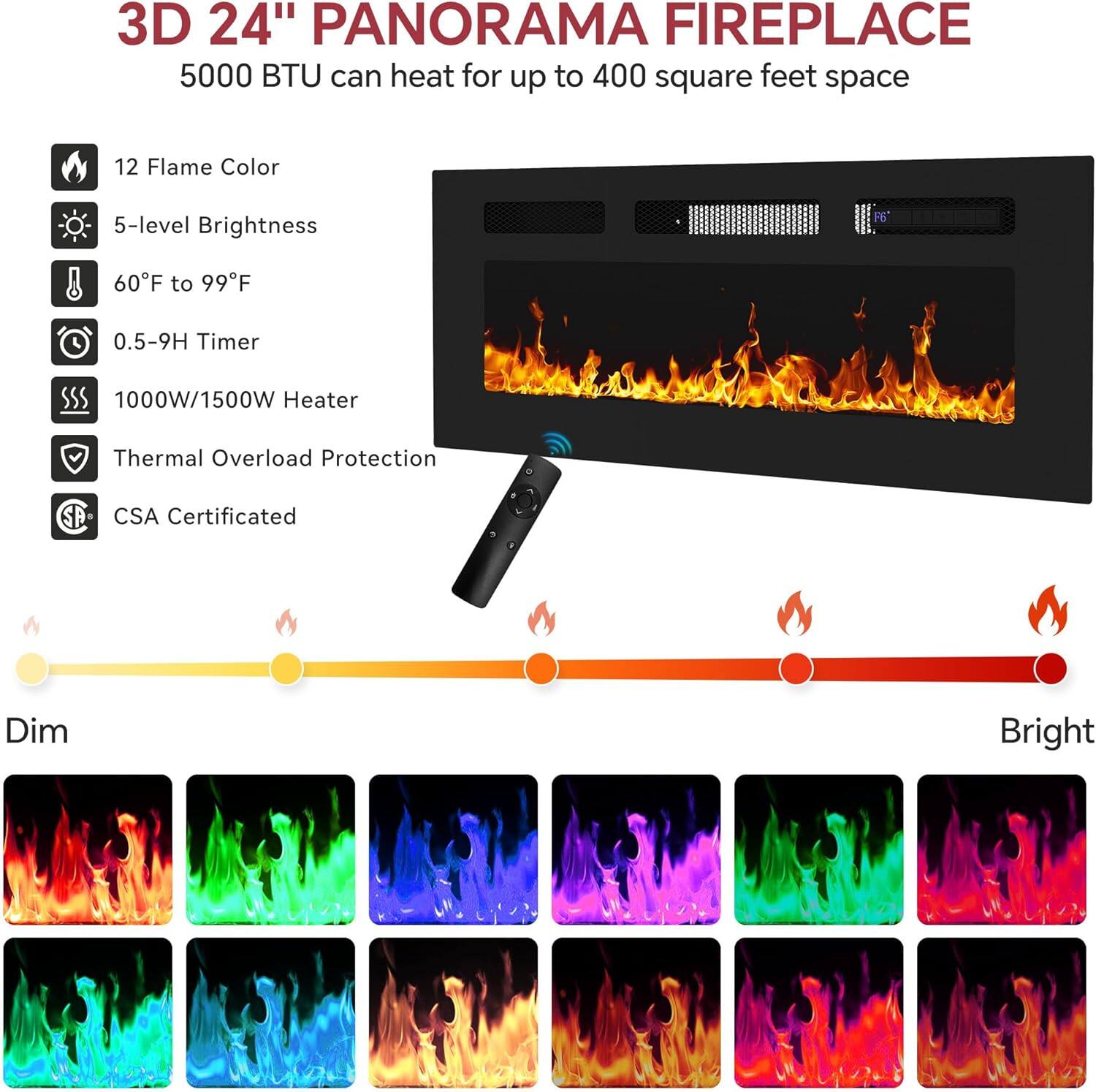 3D 24" PANORAMA FIREPLACE
5000 BTU can heat for up to 400 square feet space
- 12 Flame Color
- 5-level Brightness
- 60°F to 99°F
- 0.5-9H Timer
- 1000W/1500W Heater
- Thermal Overload Protection
- CSA Certified
Dim
Bright
