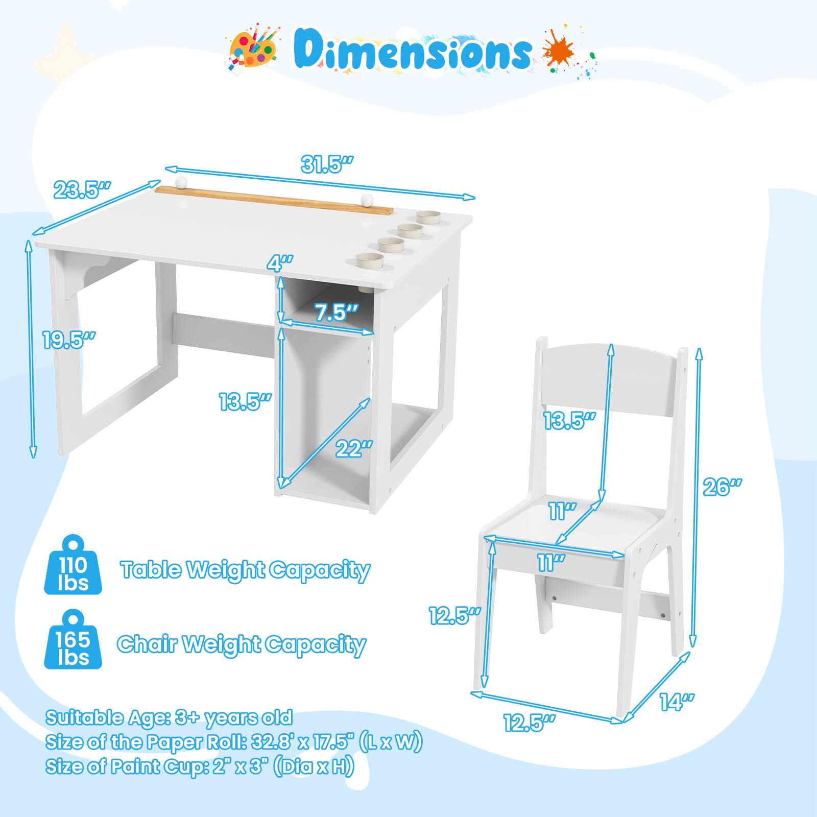 Dimensions:

- Table: 23.5" x 31.5" x 19.5" x 4" x 7.5" x 13.5" x 22"
- Chair: 13.5" x 11" x 26" x 11" x 12.5" x 12.5" x 14"

Table Weight Capacity: 165 lbs

Chair Weight Capacity: 110 lbs

Suitable Age: 3+ years old

Size of the Paper Roll: 32.8' x 17.5" (L x W)

Size of Paint Cup: 2" x 3" (Dia x H)