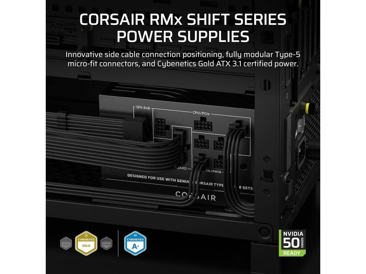 CORSAIR RMx SHIFT SERIES POWER SUPPLIES

Innovative side cable connection positioning, fully modular Type-5 micro-fit connectors, and Cybenetics Gold ATX 3.1 certified power.

12V-2x6 CPU/PCIe

DESIGNED FOR USE WITH GENUI CO TA/PATA IRSAIR TYPE AIR E SETS

CYBENETICS GOLD

CYBENETICS A+

NVIDIA 50 SERIES READY