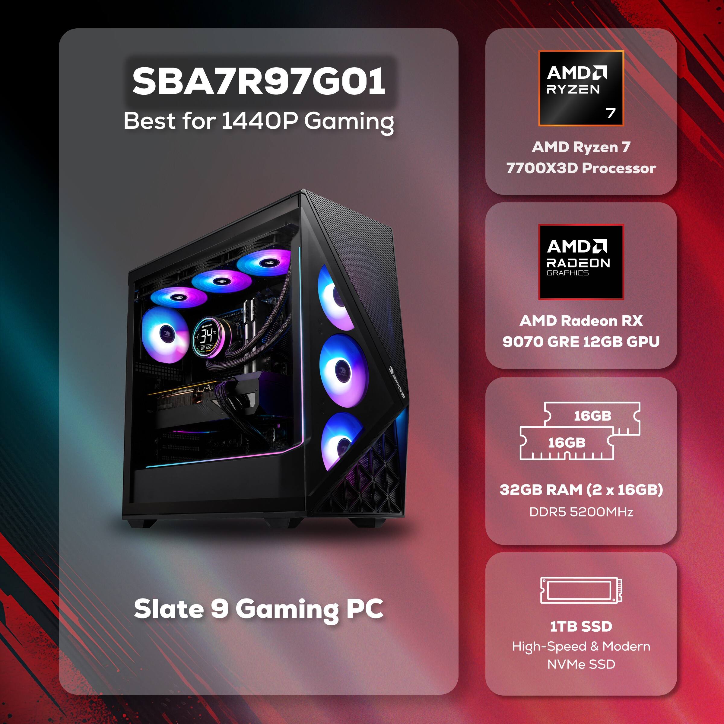 SBA7R97G01 Best for 1440P Gaming

AMD Ryzen 7 7700X3D Processor

AMD Radeon RX 9070 GRE 12GB GPU

32GB RAM (2 x 16GB) DDR5 5200MHz

1TB SSD High-Speed & Modern NVMe SSD

Slate 9 Gaming PC