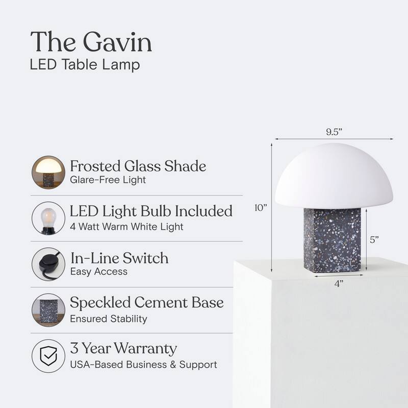 The Gavin LED Table Lamp  
9.5" Frosted Glass Shade  
Glare-Free Light  
LED Light Bulb Included  
4 Watt Warm White Light  
In-Line Switch  
Easy Access  
Speckled Cement Base  
Ensured Stability  
3 Year Warranty  
USA-Based Business & Support
