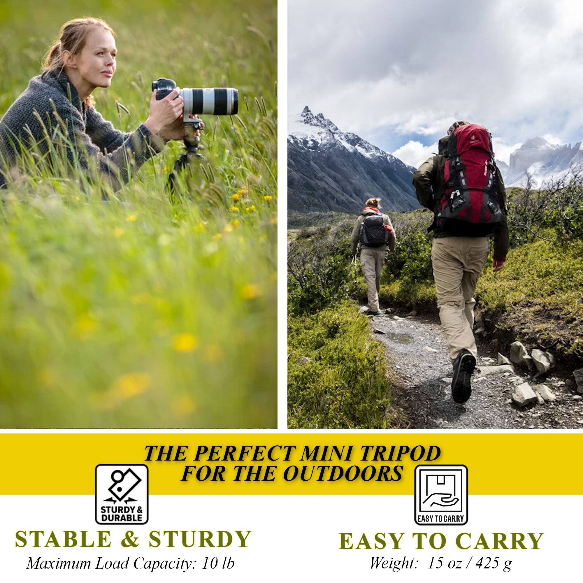 THE PERFECT MINI TRIPOD FOR THE OUTDOORS

STABLE & STURDY
Maximum Load Capacity: 10 lb

EASY TO CARRY
Weight: 15 oz / 425 g