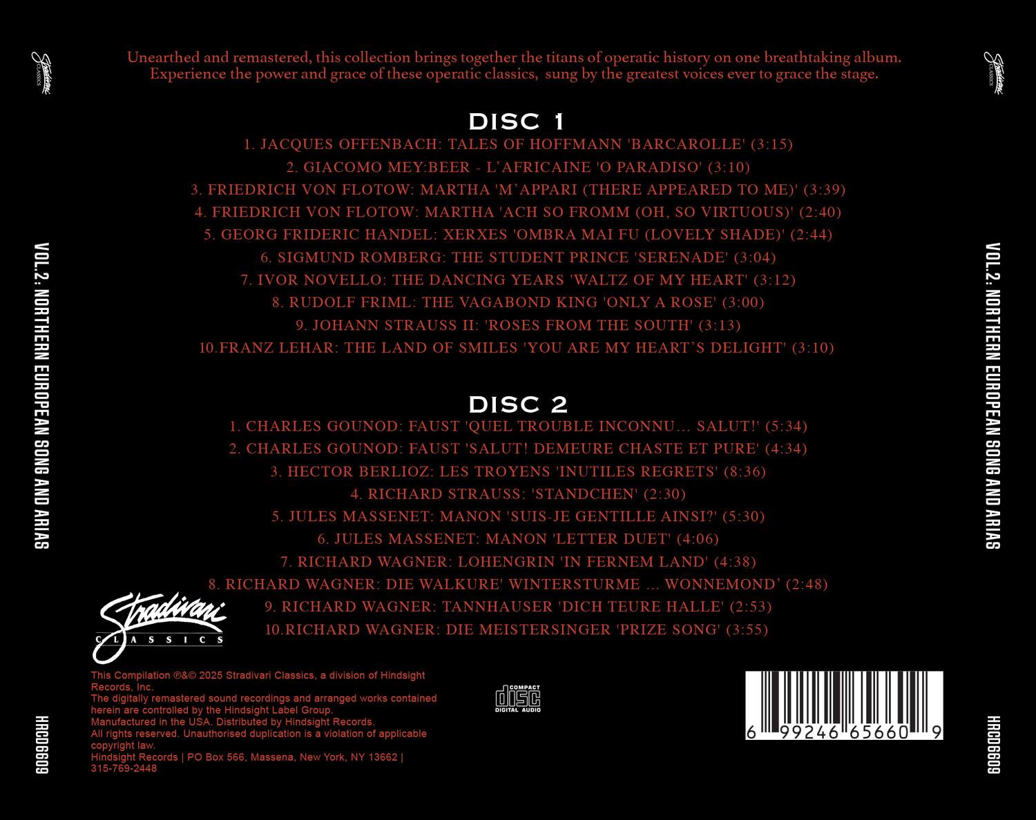 **Unearthed and remastered, this collection brings together the titans of operatic history on one breathtaking album. Experience the power and grace of these operatic classics, sung by the greatest voices ever to grace the stage.**

**VOL. 2: NORTHERN EUROPEAN SONG AND ARIAS**

**DISC 1**
1. Jacques Offenbach: Tales of Hoffmann 'Barcarolle' (3:15)
2. Giacomo Meyerbeer: L'Africaine 'O Paradiso' (3:10)
3. Friedrich von Flotow: Martha 'M'appari (There Appeared to Me)' (3:39)
4. Friedrich von Flotow: Martha 'Ach So Fromm (Oh, Virtuous)' (2:40)
5. Georg Frideric Handel: Xerxes 'Ombra Mai Fu (Lovely Shade)' (2:44)
6. Sigmund Romberg: The Student Prince 'Serenade' (3:04)
7. Ivor Novello: The Dancing Years 'Waltz of My Heart' (3:12)
8. Rudolf Friml: