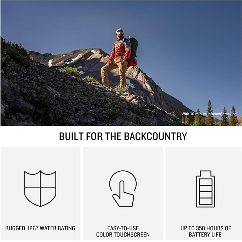 With 10-minute inReach tracking  
BUILT FOR THE BACKCOUNTRY  
RUGGED; IP67 WATER RATING  
EASY-TO-USE COLOR TOUCHSCREEN  
UP TO 350 HOURS OF BATTERY LIFE