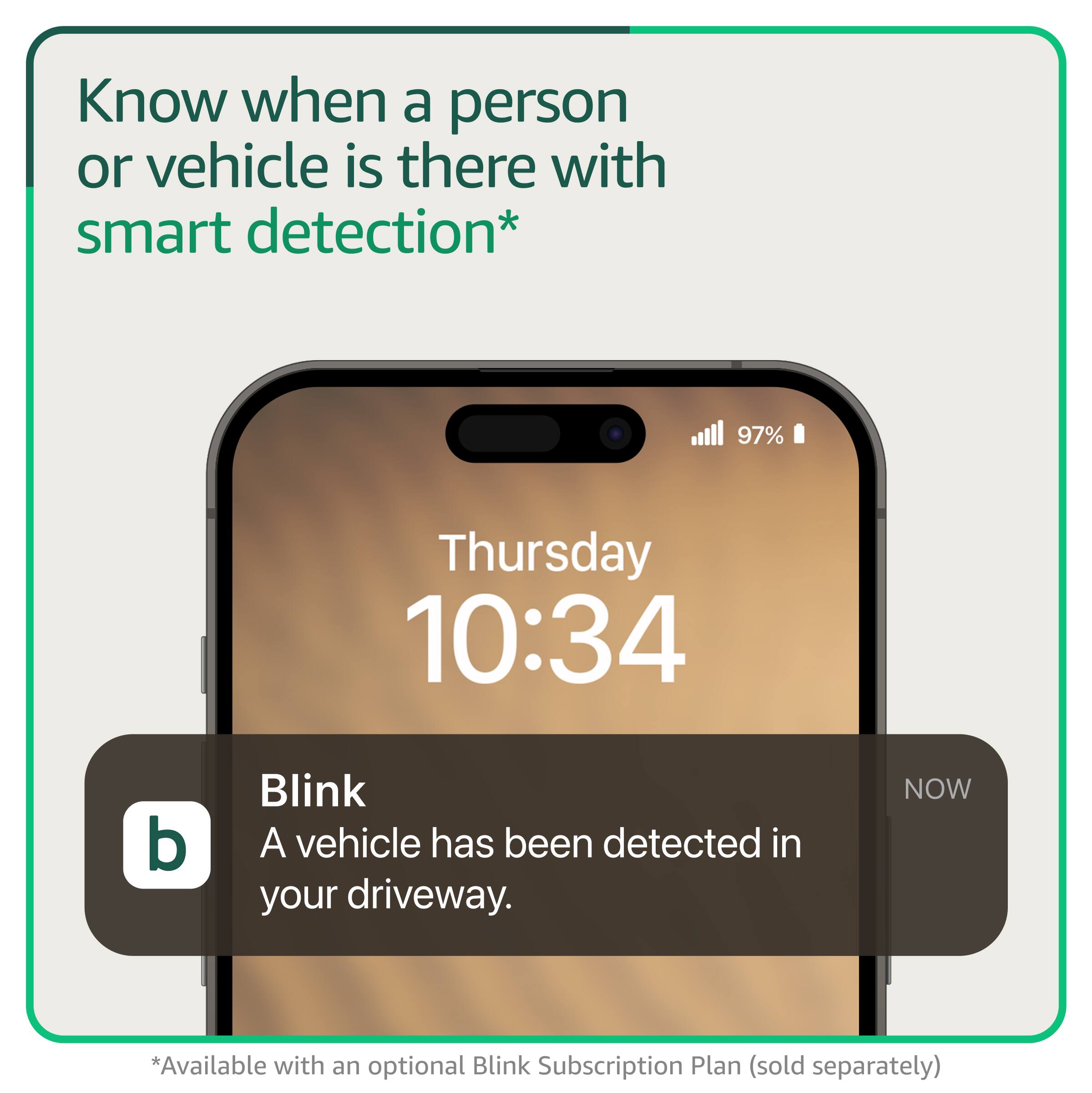 Know when a person or vehicle is there with smart detection*

Thursday 10:34

Blink
A vehicle has been detected in your driveway.

*Available with an optional Blink Subscription Plan (sold separately)