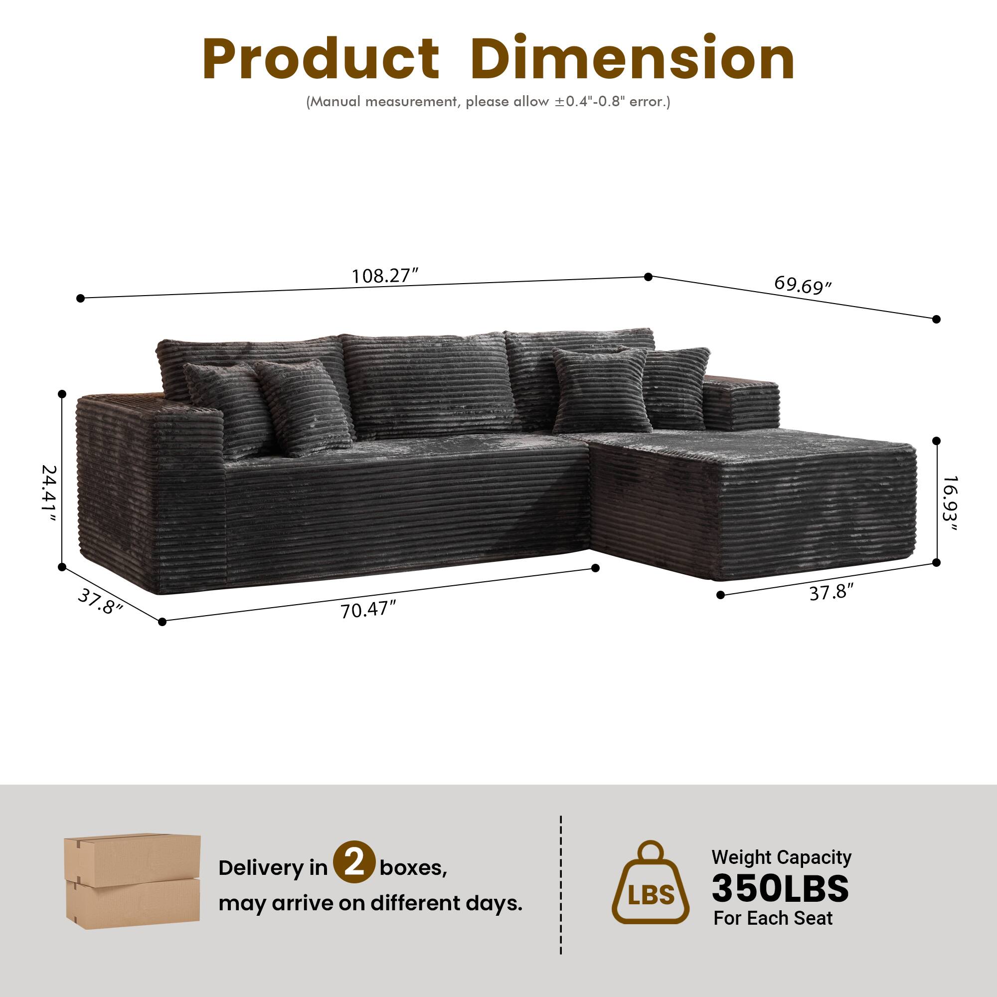 Product Dimension  
(Manual measurement, please allow ±0.4"-0.8" error.)  

108.27"  
69.69"  
24.41"  
16.93"  
37.8"  
70.47"  
37.8"  

Delivery in 2 boxes, may arrive on different days.  

Weight Capacity  
350LBS  
For Each Seat