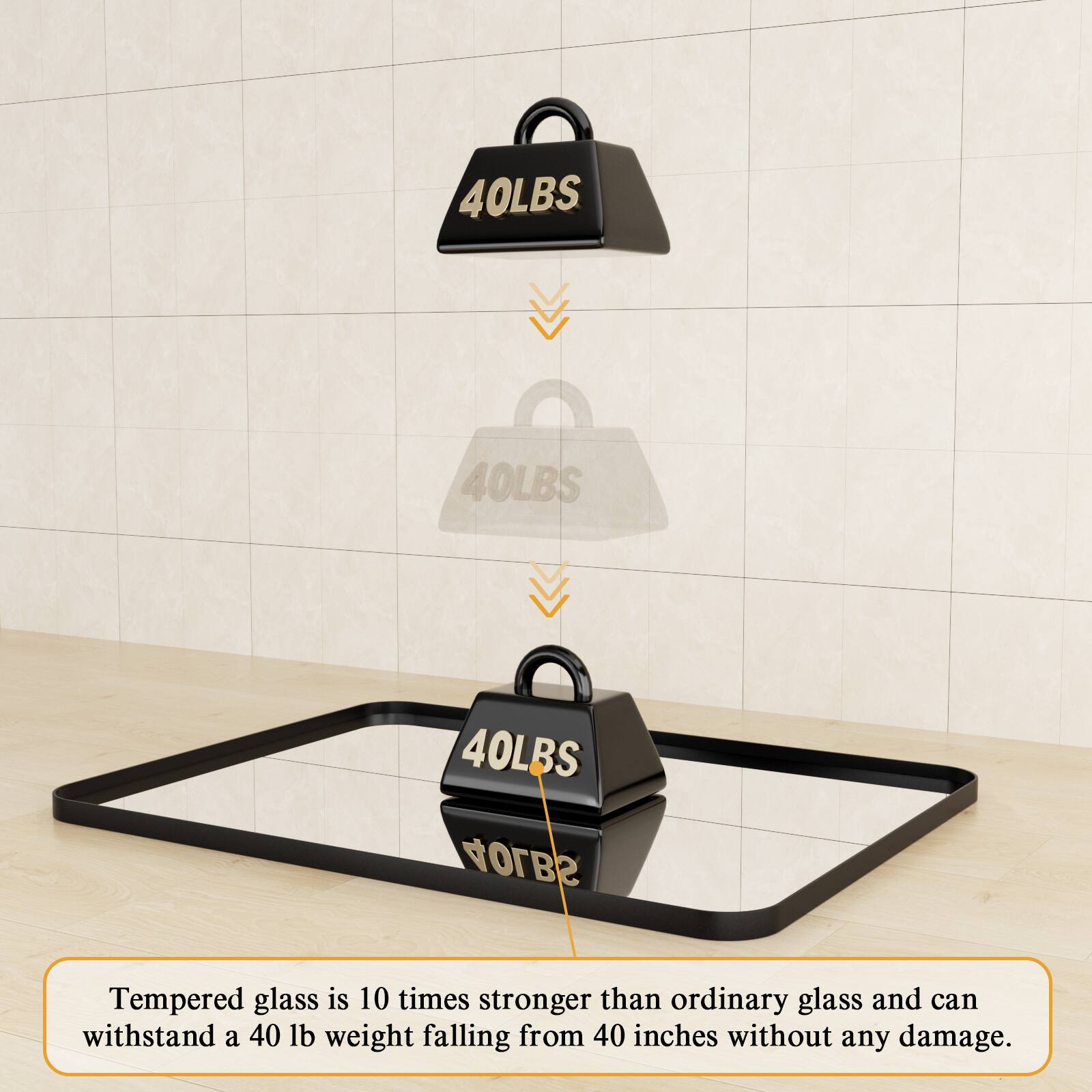 Tempered glass is 10 times stronger than ordinary glass and can withstand a 40 lb weight falling from 40 inches without any damage.