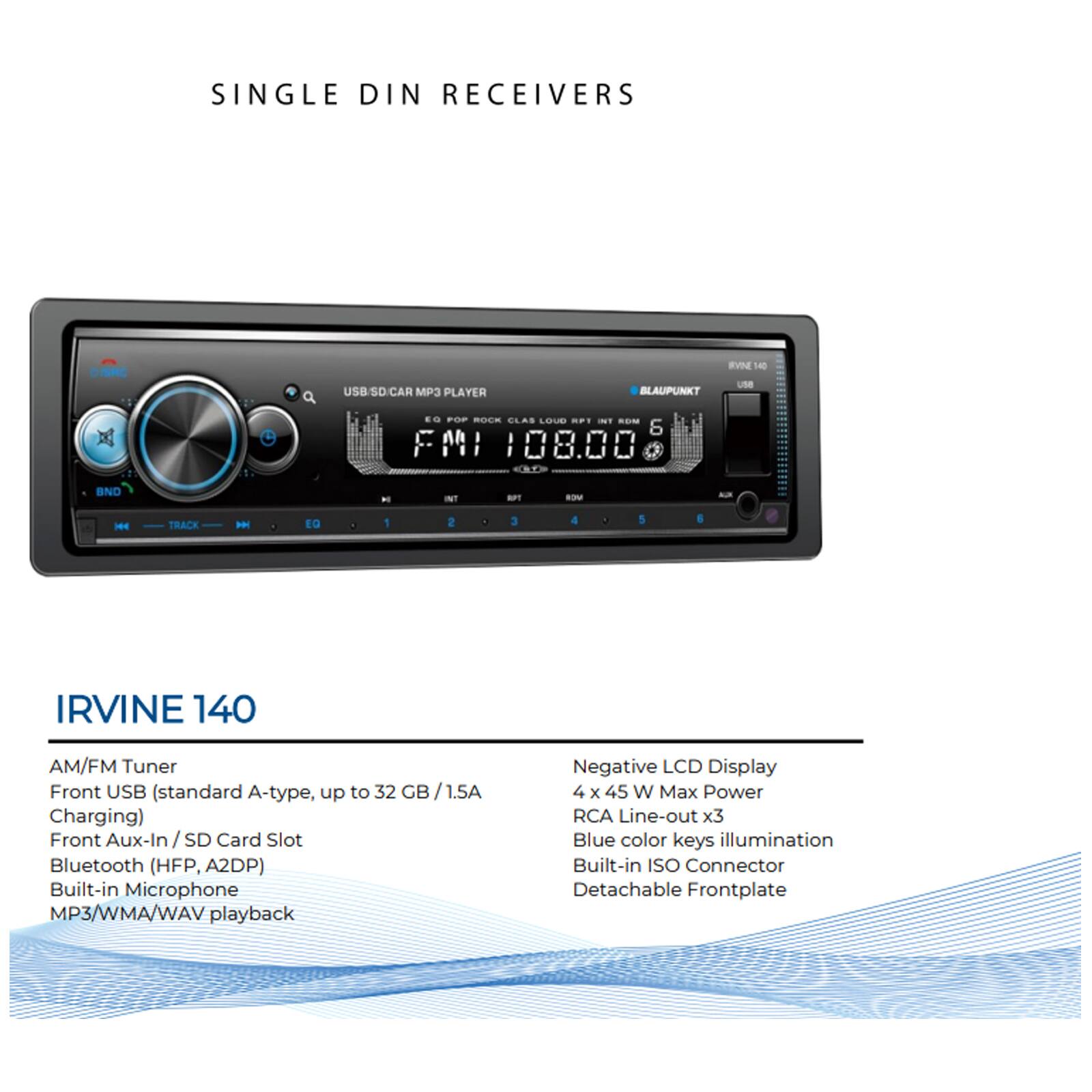 SINGLE DIN RECEIVERS

IRVINE 140

AM/FM Tuner
Front USB (standard A-type, up to 32 GB / 1.5A Charging)
Front Aux-In / SD Card Slot
Bluetooth (HFP, A2DP)
Built-in Microphone
MP3/WMA/WAV playback

Negative LCD Display
4 x 45 W Max Power
RCA Line-out x3
Blue color keys illumination
Built-in ISO Connector
Detachable Frontplate