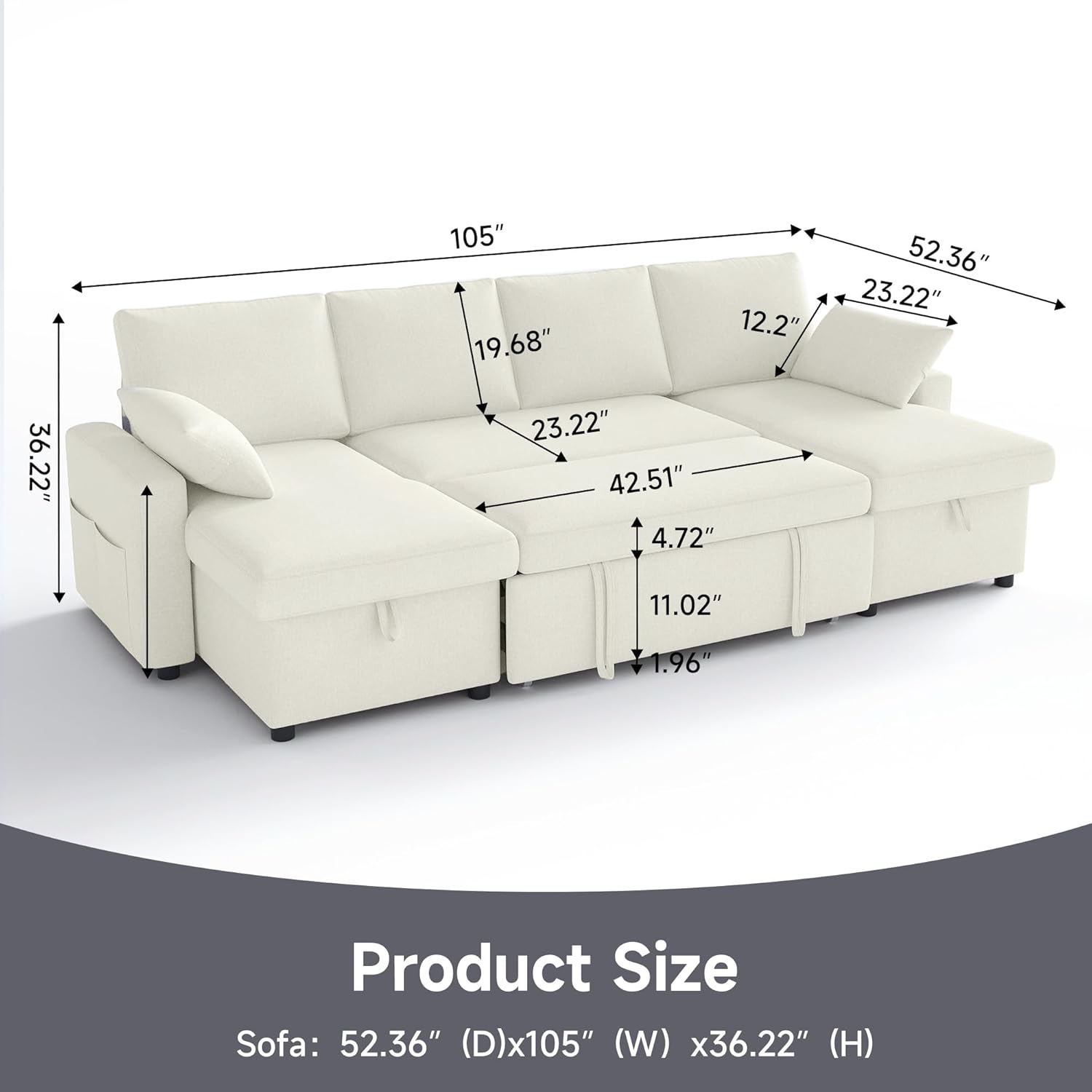 Product Size  
Sofa: 52.36" (D) x 105" (W) x 36.22" (H)  

Dimensions:  
- Depth: 52.36"  
- Width: 105"  
- Height: 36.22"  
- Seat Height: 19.68"  
- Seat Depth: 42.51"  
- Arm Height: 23.22"  
- Arm Width: 12.2"  
- Back Height: 36.22"  
- Cushion Thickness: 4.72"  
- Cushion Width: 23.22"  
- Cushion Depth: 11.02"  
- Leg Height: 1.96"