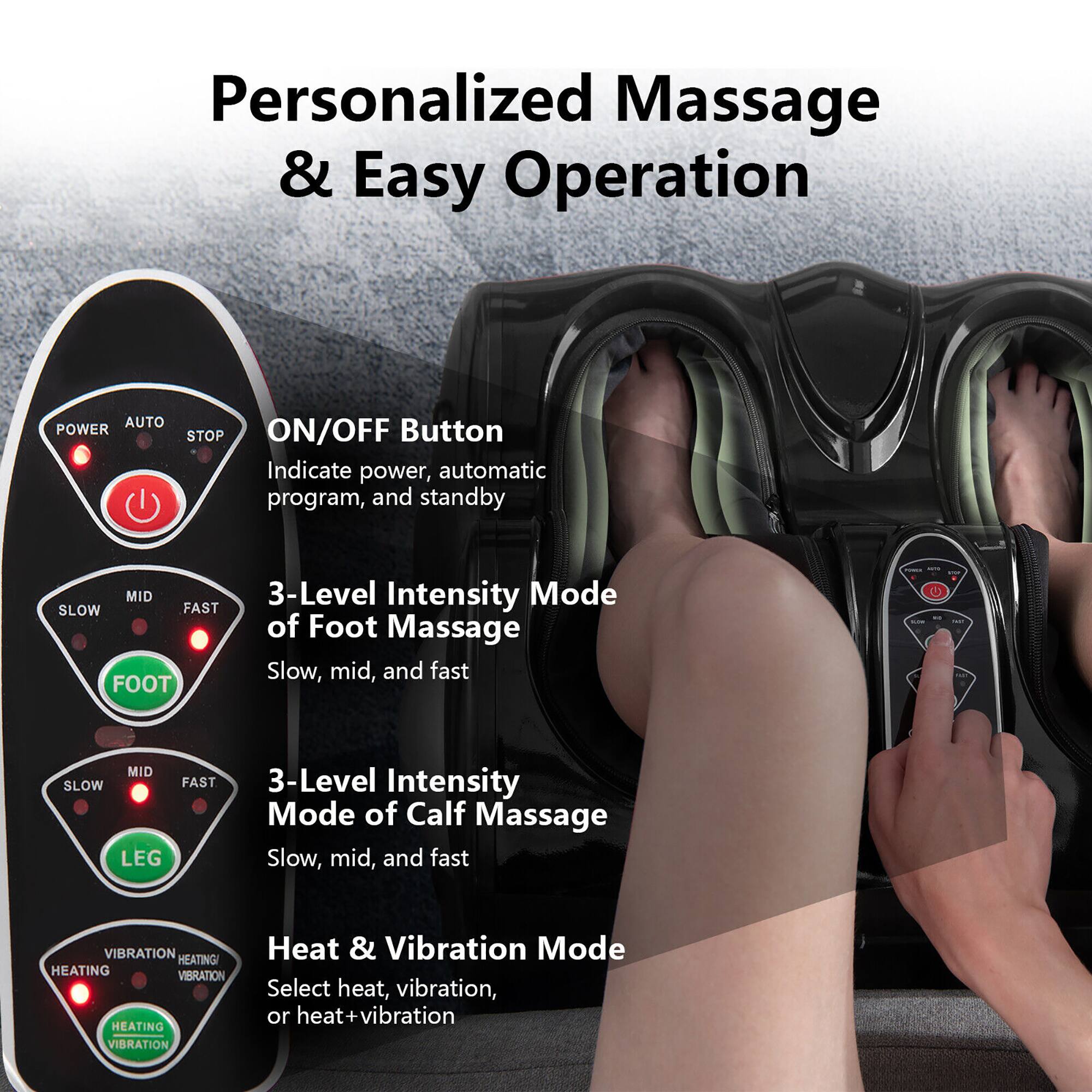 Personalized Massage & Easy Operation

- **ON/OFF Button**
  - Indicate power, automatic program, and standby

- **3-Level Intensity Mode of Foot Massage**
  - Slow, mid, and fast

- **3-Level Intensity Mode of Calf Massage**
  - Slow, mid, and fast

- **Heat & Vibration Mode**
  - Select heat, vibration, or heat + vibration