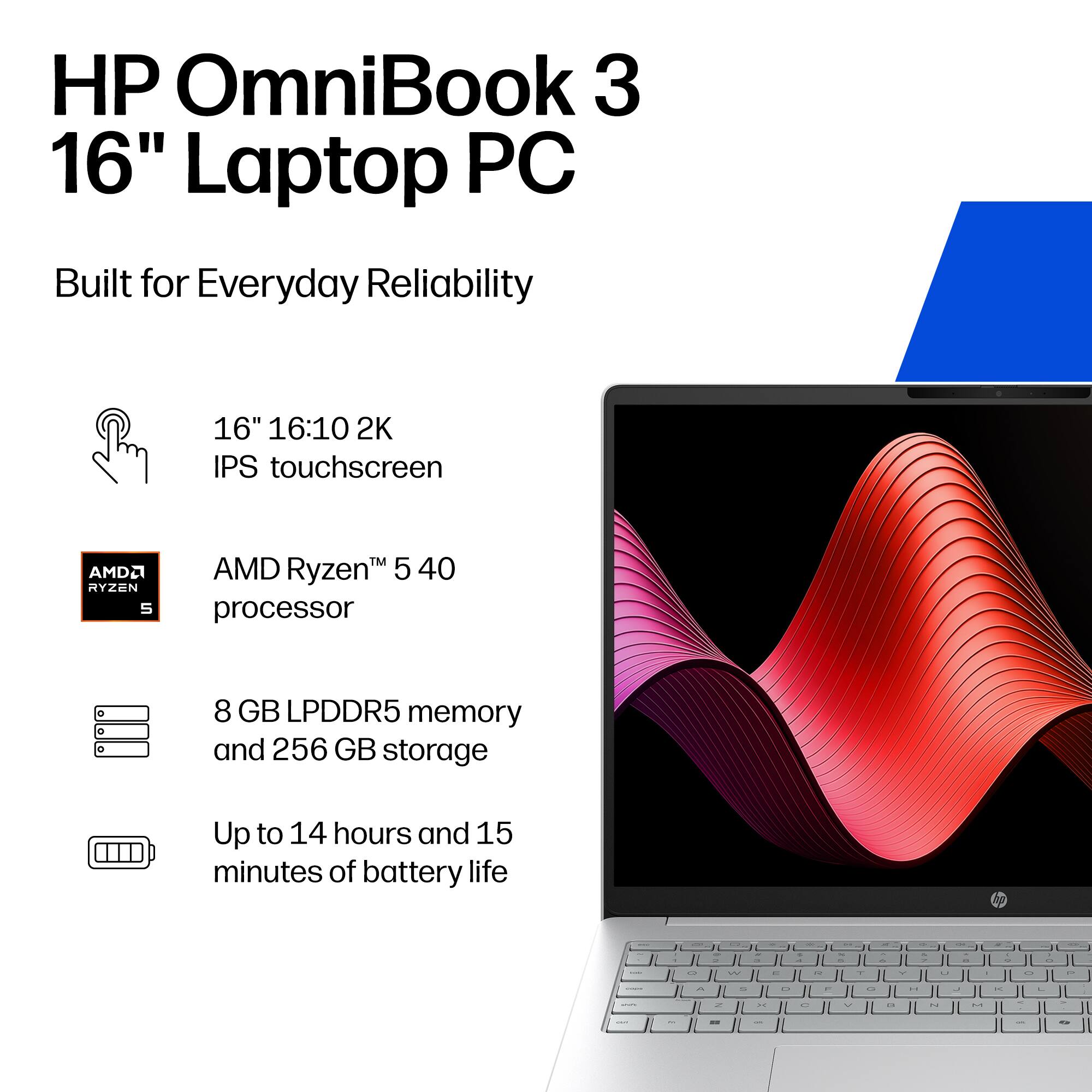 HP OmniBook 3 16" Laptop PC  
Built for Everyday Reliability  

16" 16:10 2K IPS touchscreen  
AMD Ryzen™ 5 40 processor  
8 GB LPDDR5 memory and 256 GB storage  
Up to 14 hours and 15 minutes of battery life