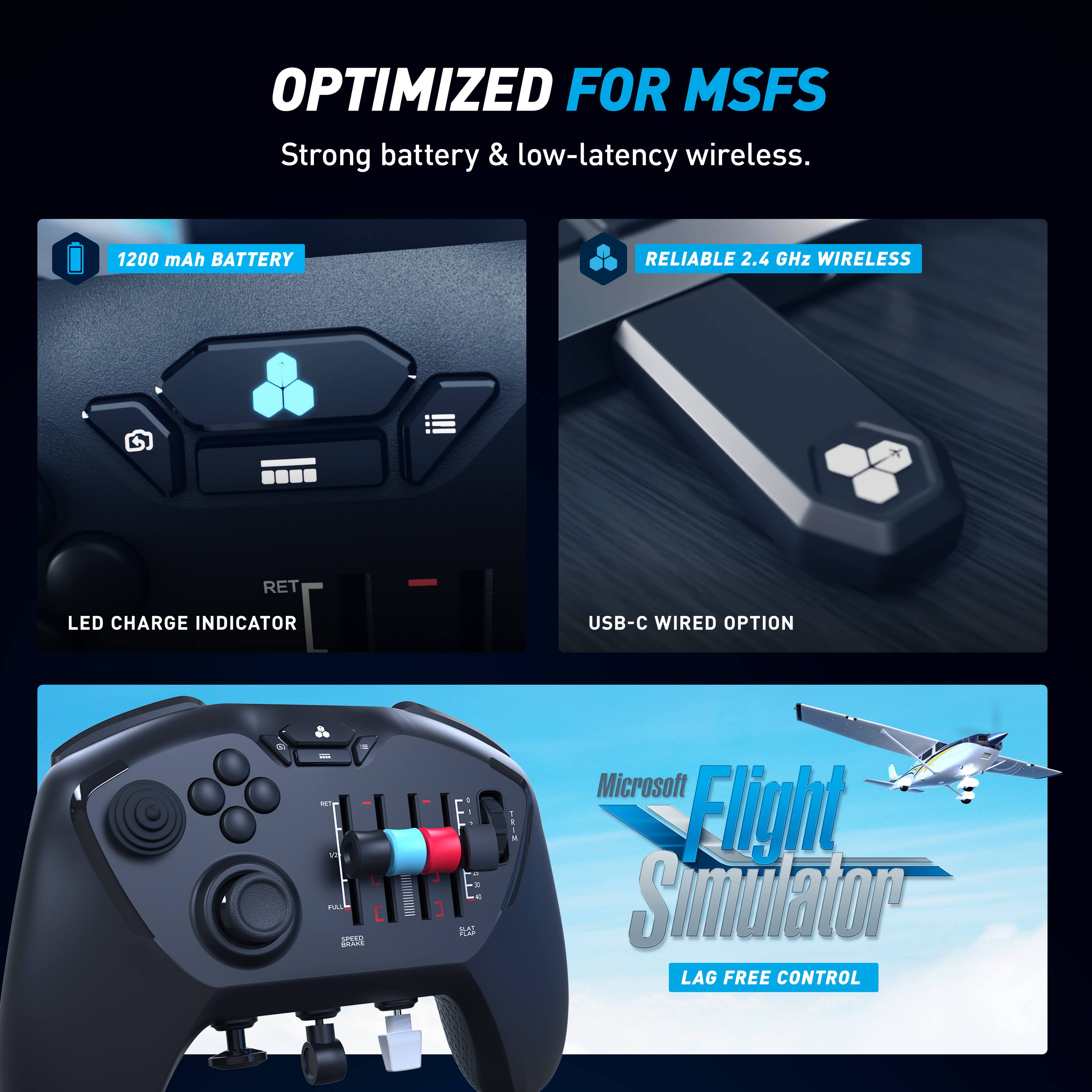 OPTIMIZED FOR MSFS  
Strong battery & low-latency wireless.  
1200 mAh BATTERY  
RELIABLE 2.4 GHz WIRELESS  
LED CHARGE INDICATOR  
USB-C WIRED OPTION  
Microsoft Flight Simulator  
LAG FREE CONTROL