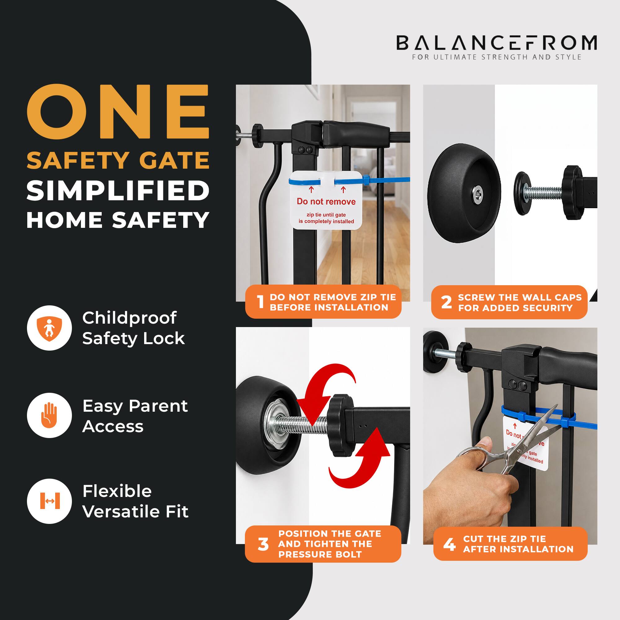ONE SAFETY GATE SIMPLIFIED HOME SAFETY

BALANCEFROM
FOR ULTIMATE STRENGTH AND STYLE

1. DO NOT REMOVE ZIP TIE BEFORE INSTALLATION
2. SCREW THE WALL CAPS FOR ADDED SECURITY
3. POSITION THE GATE AND TIGHTEN THE PRESSURE BOLT
4. CUT THE ZIP TIE AFTER INSTALLATION

Childproof Safety Lock
Easy Parent Access
Flexible Versatile Fit