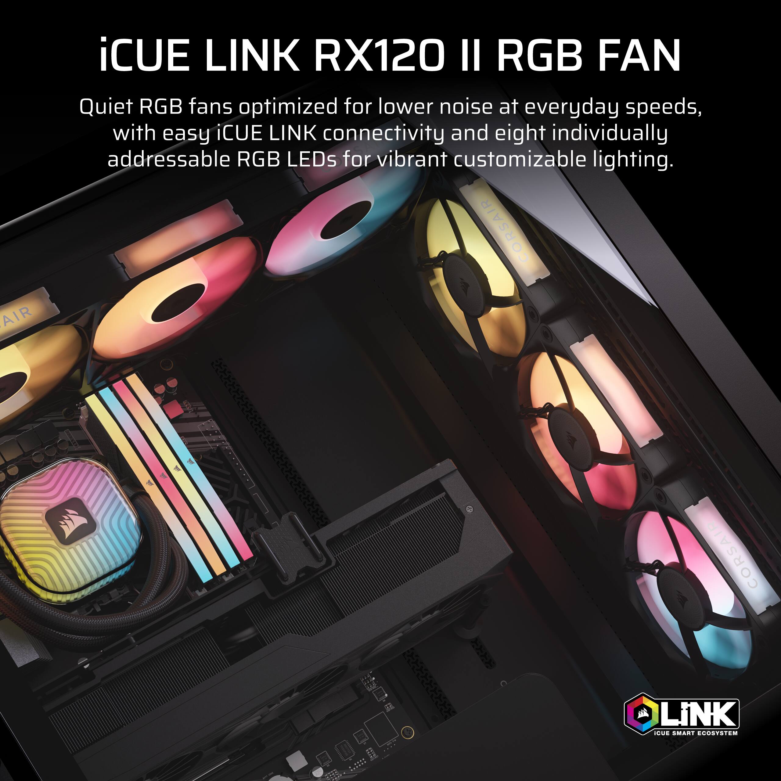 iCUE LINK RX120 II RGB FAN

Quiet RGB fans optimized for lower noise at everyday speeds, with easy iCUE LINK connectivity and eight individually addressable RGB LEDs for vibrant customizable lighting.

CORSAIR
LiNK CUE SMART ECOSYSTEM