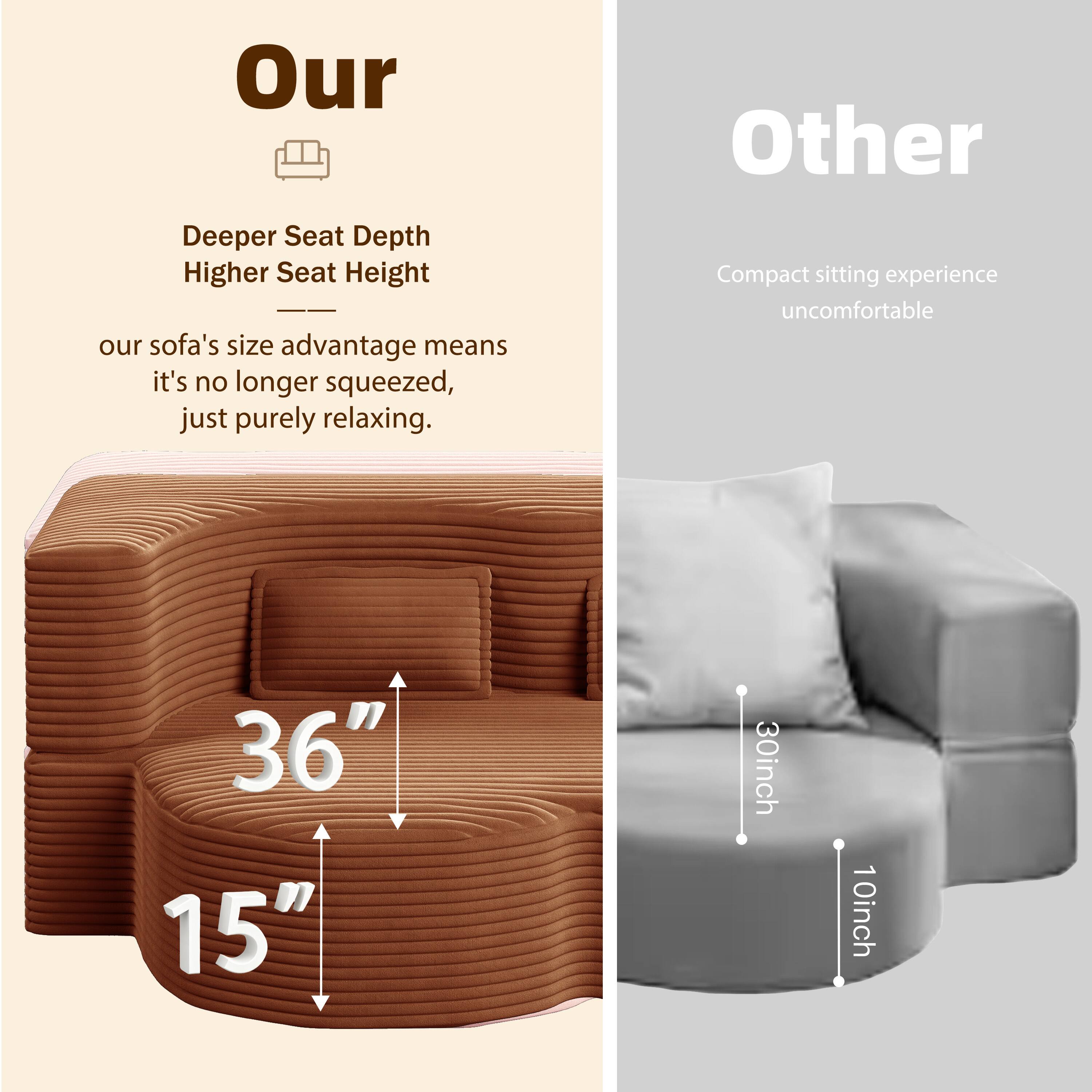 **Our**

- Deeper Seat Depth
- Higher Seat Height

Our sofa's size advantage means it's no longer squeezed, just purely relaxing.

36"  
15"

**Other**

- Compact sitting experience uncomfortable

30inch  
10inch