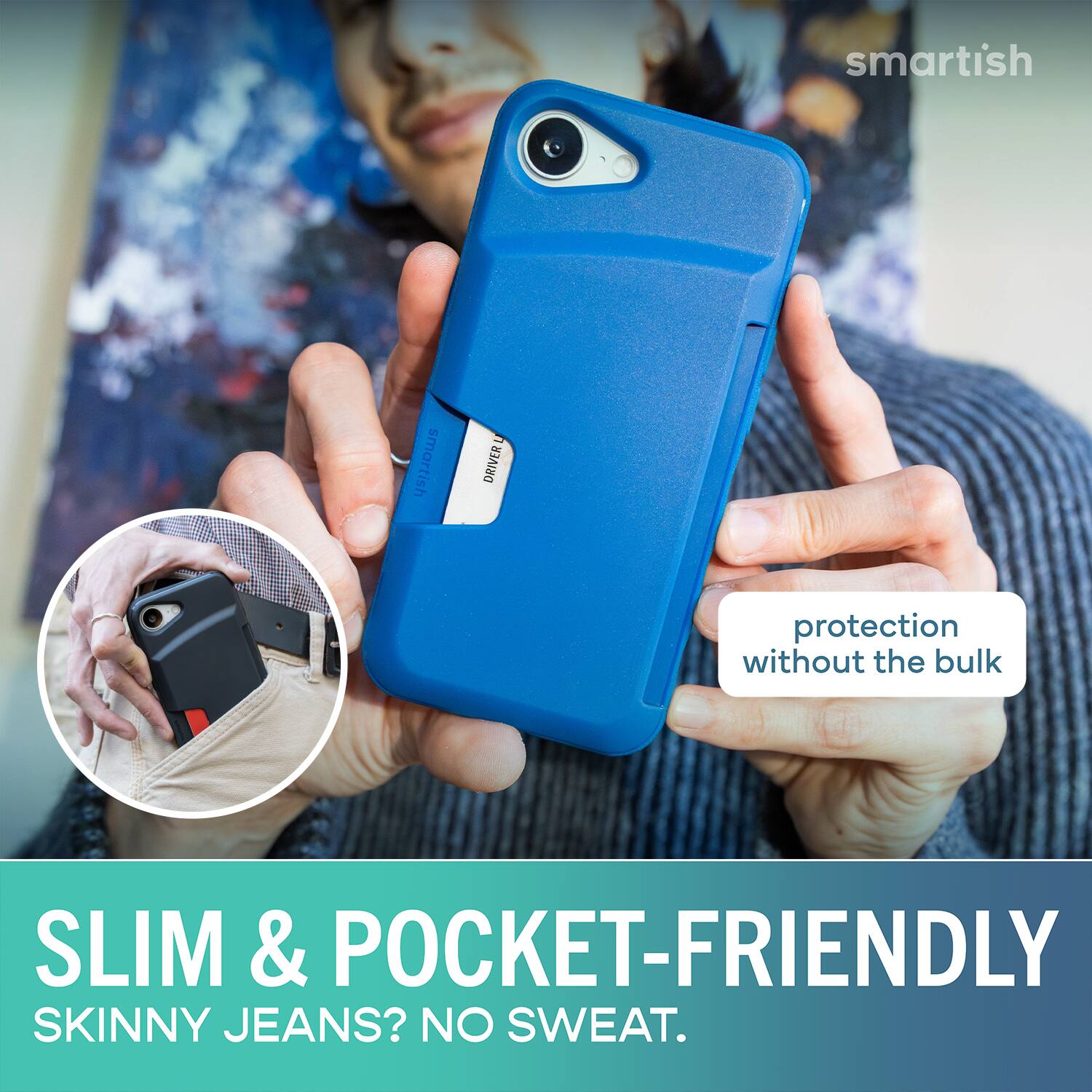 smartish  
U DRIVERL  
protection without the bulk  
SLIM & POCKET-FRIENDLY  
SKINNY JEANS? NO SWEAT.