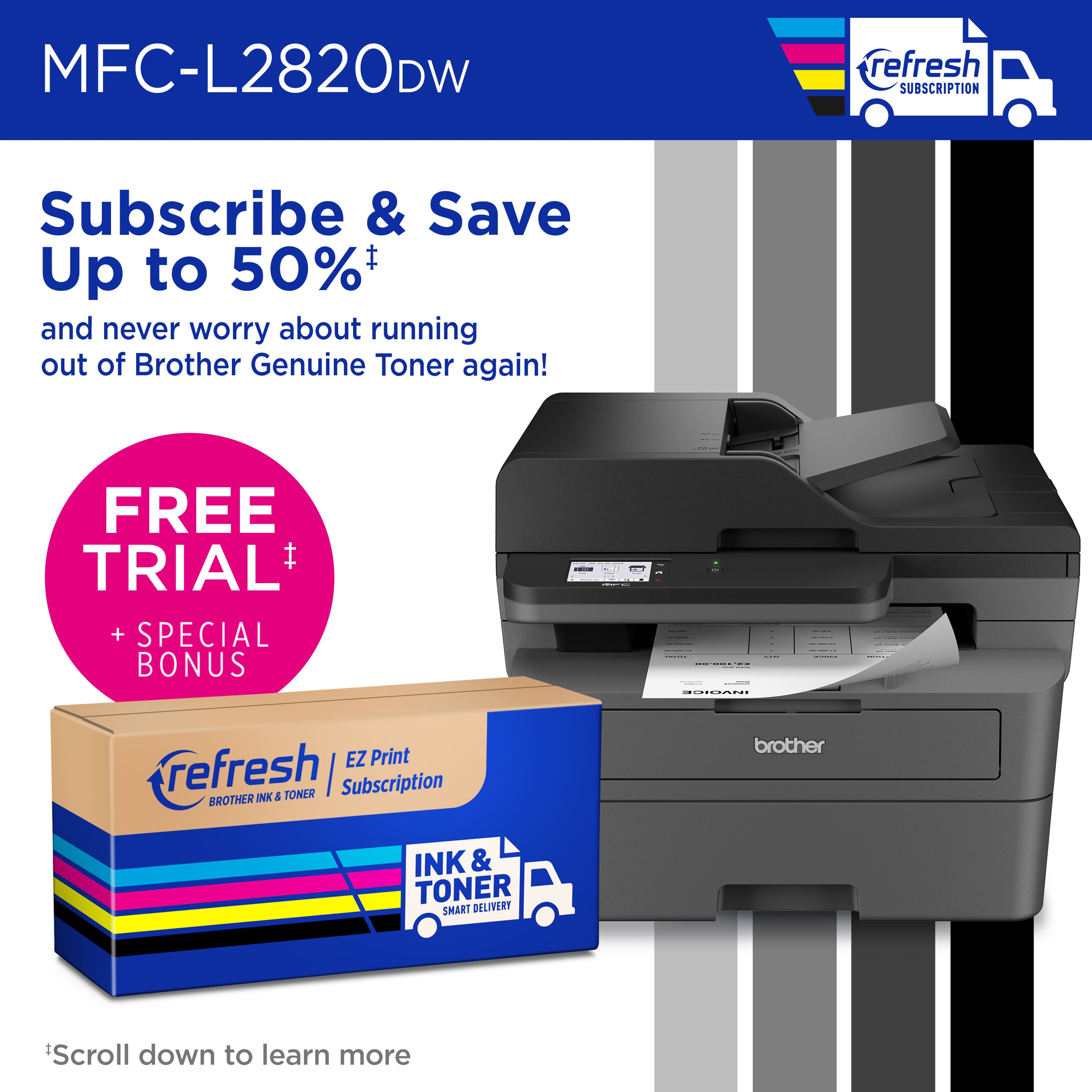 MFC-L2820DW Subscribe & Save Up to 50% and never worry about running out of Brother Genuine Toner again! FREE TRIAL + SPECIAL BONUS: I I : I NCN EZ Print refresh | Subscription BROTHER INK & TONER brother INK & TONER SMART DELIVERY Scroll down to learn more