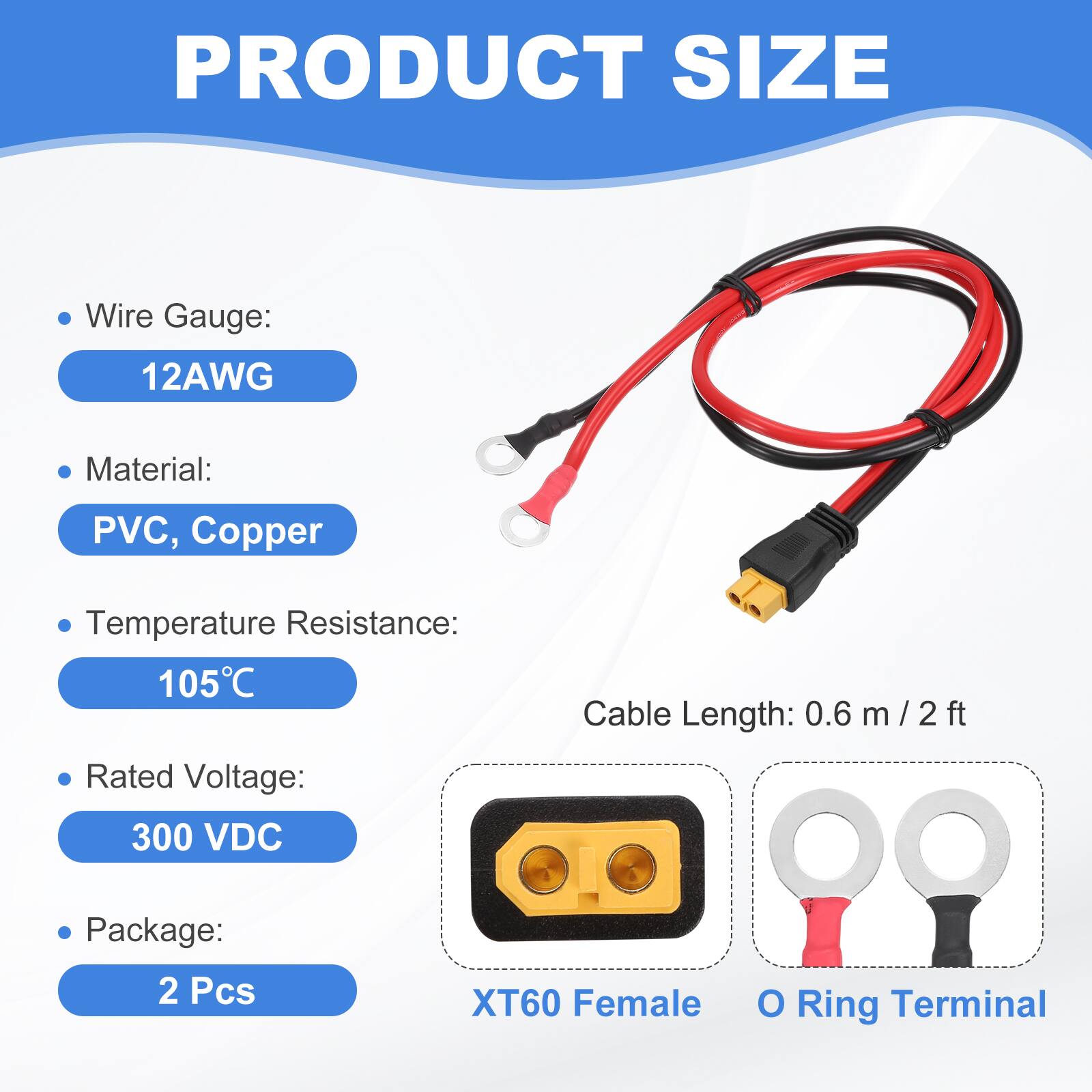 PRODUCT SIZE

- Wire Gauge: 12AWG
- Material: PVC, Copper
- Temperature Resistance: 105°C
- Rated Voltage: 300 VDC
- Cable Length: 0.6 m / 2 ft
- Package: 2 Pcs

XT60 Female O Ring Terminal