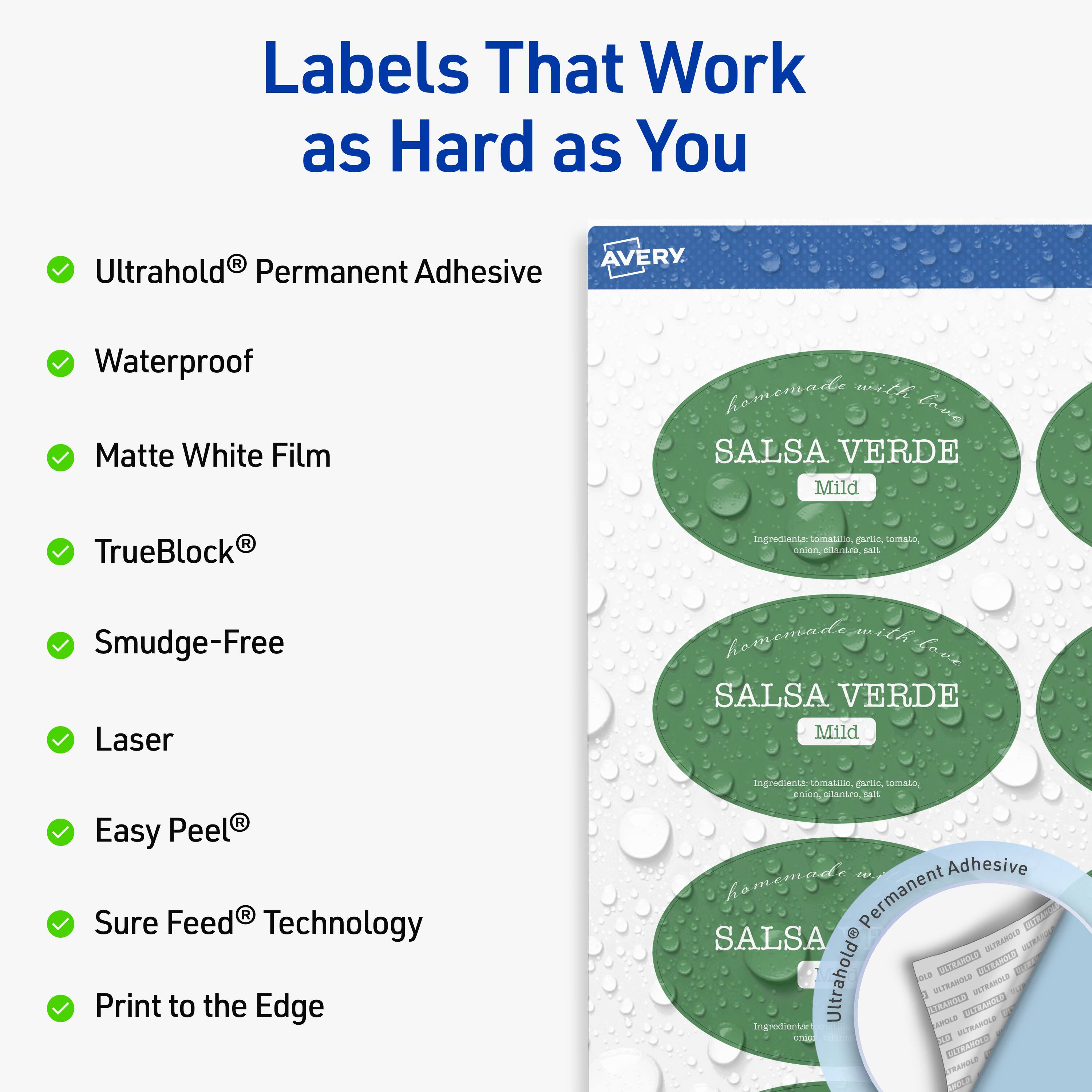 Labels That Work as Hard as You

- Ultrahold® Permanent Adhesive
- Waterproof
- Matte White Film
- TrueBlock®
- Smudge-Free
- Laser
- Easy Peel®
- Sure Feed® Technology
- Print to the Edge

AVERY

homemade with love

SALSA VERDE Mild

Ingredients: tomato, garlic, tomato, onion, cilantro, salt

Ultrahold® Permanent Adhesive