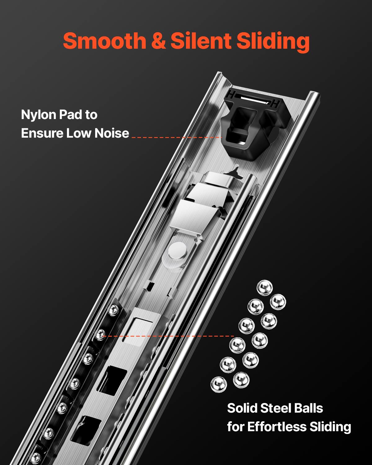 Smooth & Silent Sliding

Nylon Pad to Ensure Low Noise

Solid Steel Balls for Effortless Sliding