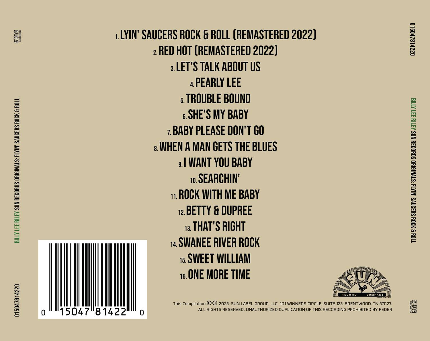 Sure, here is the corrected and grouped text:

---

**BILLY LEE RILEY SUN RECORDS ORIGINALS: FLYIN' SAUCERS ROCK & ROLL**

1. LYIN' SAUCERS ROCK & ROLL (REMASTERED 2022)  
2. RED HOT (REMASTERED 2022)  
3. LET'S TALK ABOUT US  
4. PEARLY LEE  
5. TROUBLE BOUND  
6. SHE'S MY BABY  
7. BABY PLEASE DON'T GO  
8. WHEN A MAN GETS THE BLUES  
9. I WANT YOU BABY  
10. SEARCHIN'  
11. ROCK WITH ME BABY  
12. BETTY & DUPREE  
13. THAT'S RIGHT  
14. SWANEE RIVER ROCK  
15. SWEET WILLIAM  
16. ONE MORE TIME  

**This Compilation © 2023 SUN LABEL GROUP, LLC. 101 WINNERS CIRCLE SUITE 123, BRENTWOOD, TN 37027. ALL RIGHTS RESERVED. UNAUTHORIZED DUPLICATION OF THIS RECORDING PROHIBITED BY FEDER**

**SUN RECORD COMPANY**

**0 15047 81422 0**

---

**Barcode:** 0 15047 81422 0