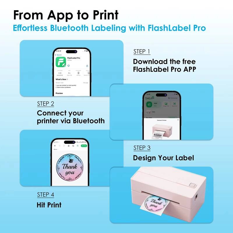 From App to Print  
Effortless Bluetooth Labeling with FlashLabel Pro

STEP 1  
Download the free FlashLabel Pro APP

STEP 2  
Connect your printer via Bluetooth

STEP 3  
Design Your Label

STEP 4  
Hit Print