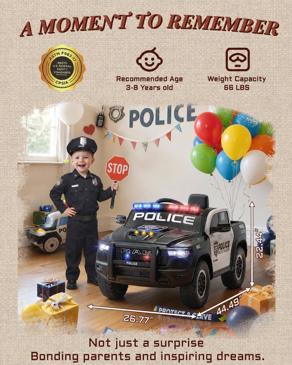 A MOMENT TO REMEMBER ASTM F963-17 MEETS U.S. FEDERAL SAFETY STANDARDS Recommended Age 3-8 Years old Weight Capacity 66 LBS POLICE STOP POLICE 911 POLICE RAM POLICE PERNE 22.44" 26.77" 44.49" RVE Not just a surprise Bonding parents and inspiring dreams.
