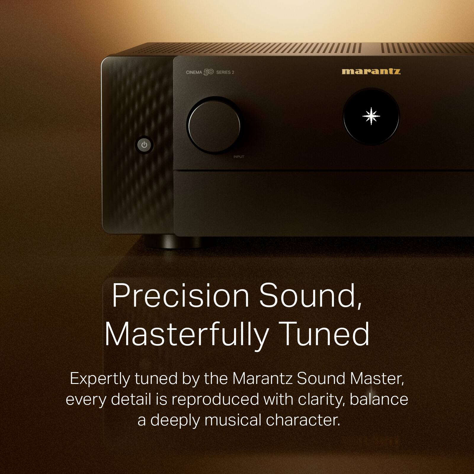 CINEMA SERIES 2

Precision Sound, Masterfully Tuned

Expertly tuned by the Marantz Sound Master, every detail is reproduced with clarity, balance and a deeply musical character.