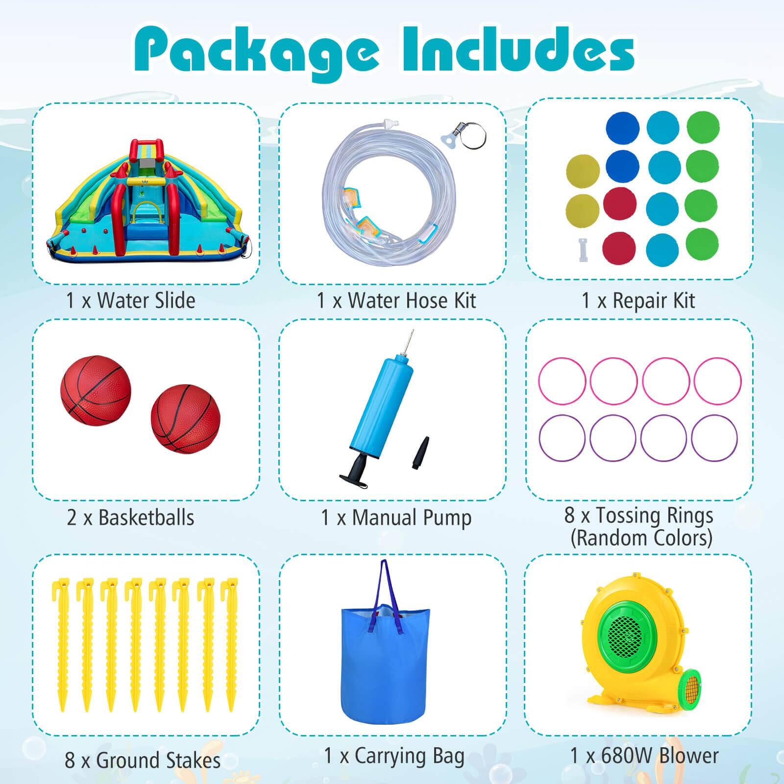 Package Includes

- 1 x Water Slide
- 1 x Water Hose Kit
- 1 x Repair Kit
- 2 x Basketballs
- 1 x Manual Pump
- 8 x Tossing Rings (Random Colors)
- 8 x Ground Stakes
- 1 x Carrying Bag
- 1 x 680W Blower