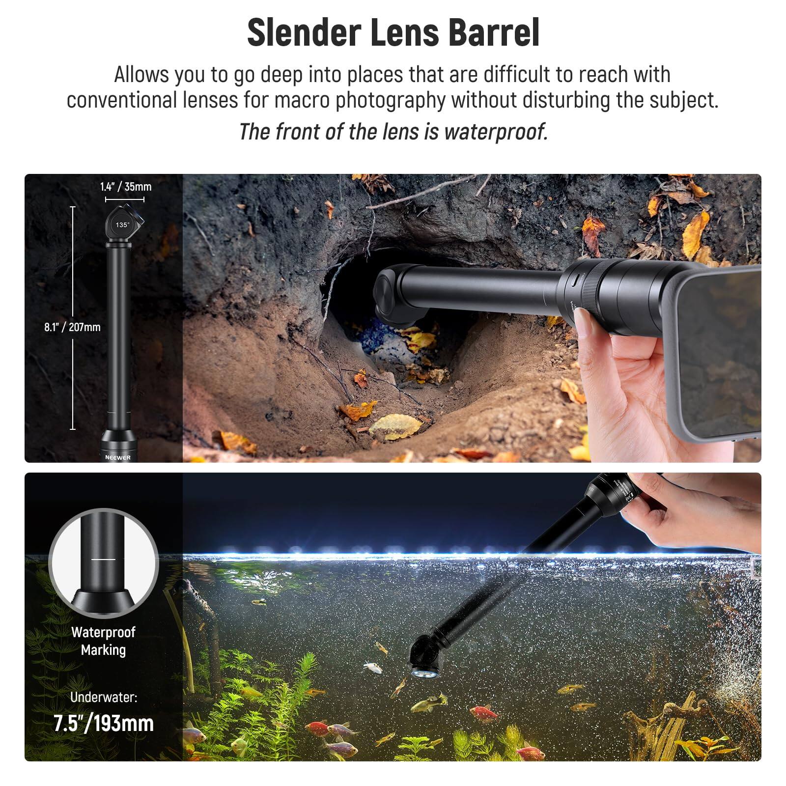 Slender Lens Barrel

Allows you to go deep into places that are difficult to reach with conventional lenses for macro photography without disturbing the subject. The front of the lens is waterproof.

1.4" / 35mm
8.1" / 207mm

Waterproof Marking
Underwater: 7.5" / 193mm