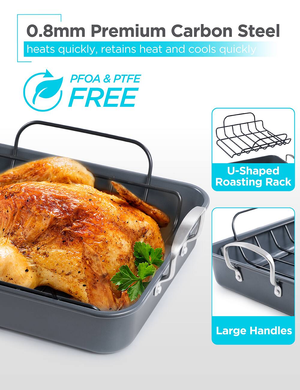 0.8mm Premium Carbon Steel  
heats quickly, retains heat and cools quickly  

PFOA & PTFE FREE  

U-Shaped Roasting Rack  

Large Handles