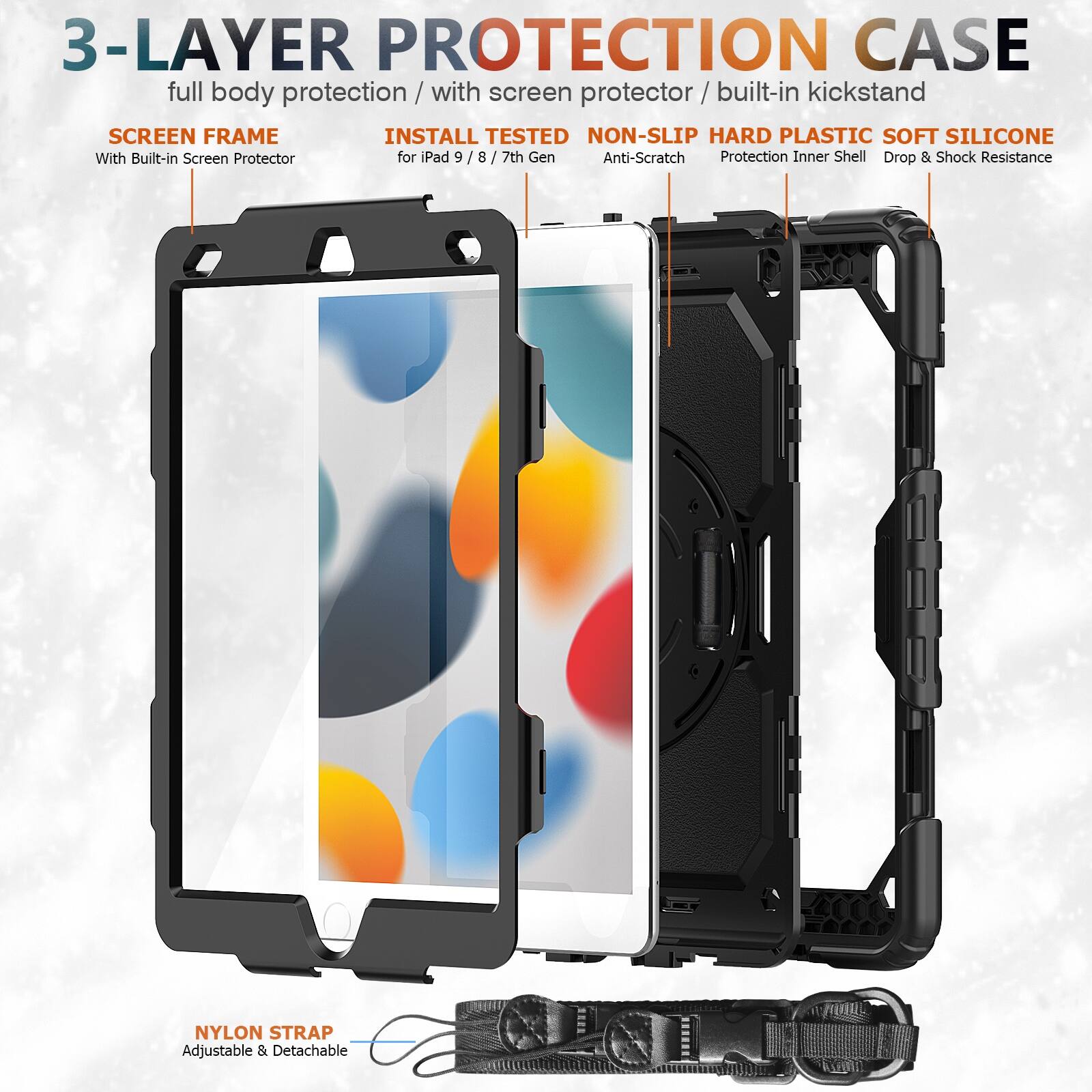 3-LAYER PROTECTION CASE  
full body protection / with screen protector / built-in kickstand  

SCREEN FRAME  
With Built-in Screen Protector  

INSTALL TESTED  
for iPad 9 / 8 / 7th Gen  

NON-SLIP HARD PLASTIC SOFT SILICONE  
Anti-Scratch  
Protection Inner Shell  
Drop & Shock Resistance  

NYLON STRAP  
Adjustable & Detachable