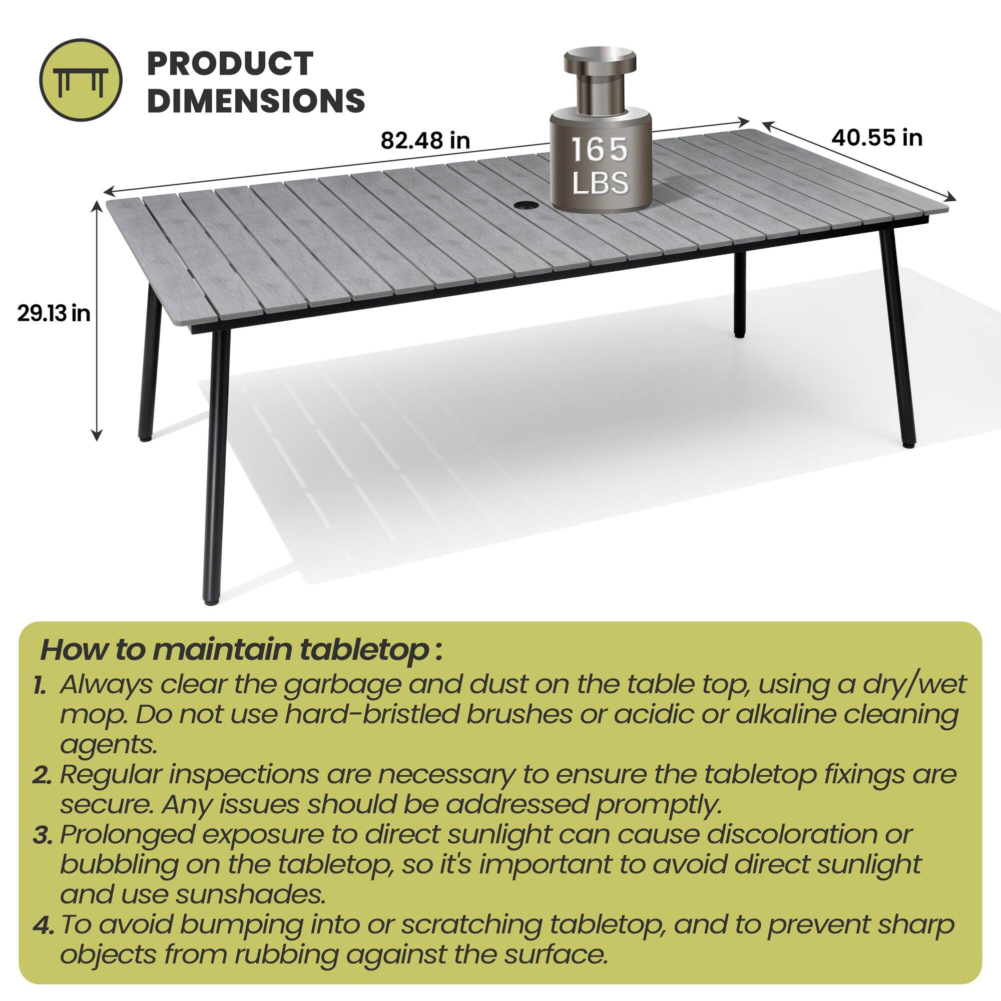 **PRODUCT DIMENSIONS**  
82.48 in  
165 LBS  
40.55 in  
29.13 in  

**How to maintain tabletop:**  
1. Always clear the garbage and dust on the table top, using a dry/wet mop. Do not use hard-bristled brushes or acidic or alkaline cleaning agents.  
2. Regular inspections are necessary to ensure the tabletop fixings are secure. Any issues should be addressed promptly.  
3. Prolonged exposure to direct sunlight can cause discoloration or bubbling on the tabletop, so it's important to avoid direct sunlight and use sunshades.  
4. To avoid bumping into or scratching tabletop, and to prevent sharp objects from rubbing against the surface.