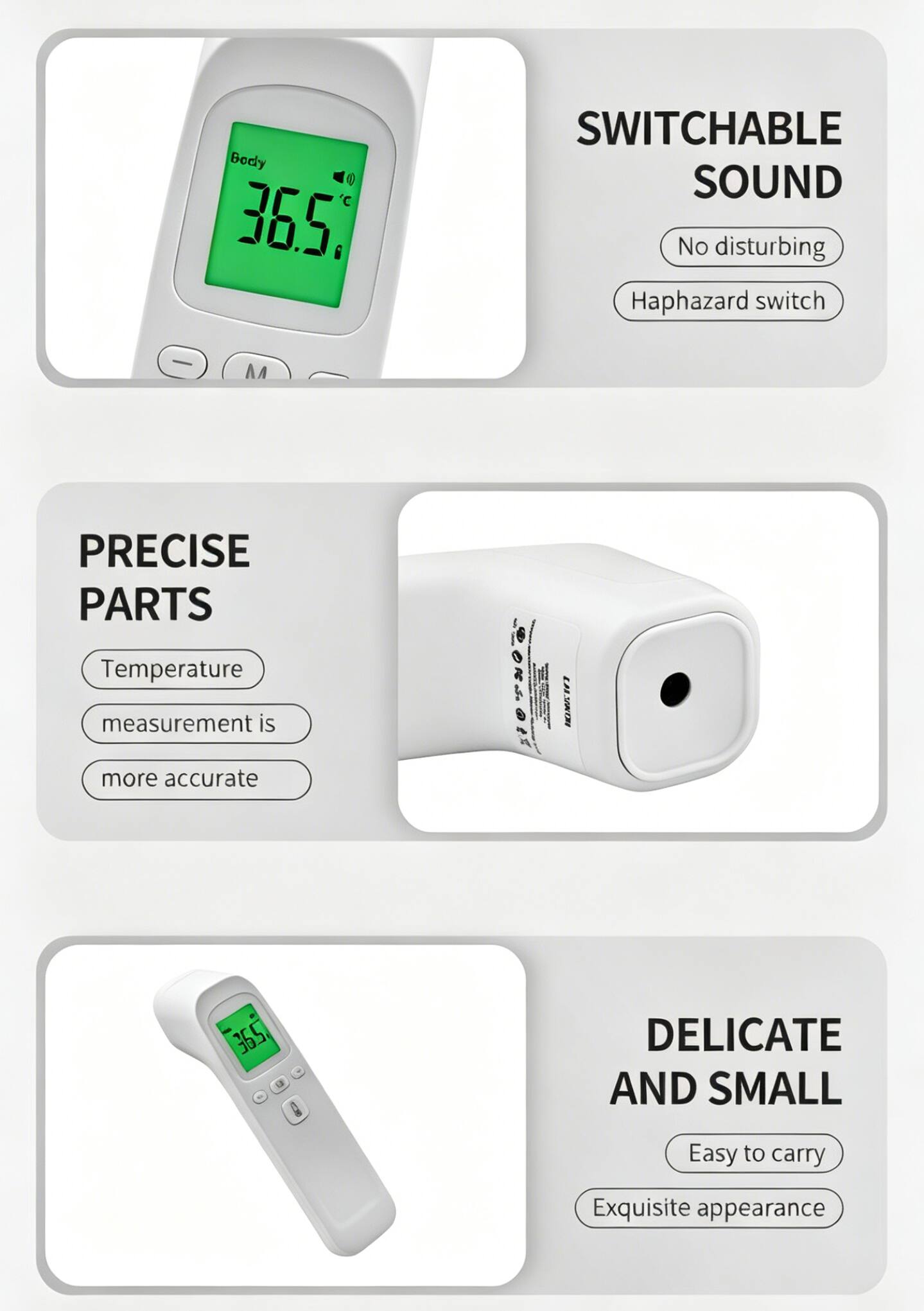 Body C 36.5°C  
SWITCHABLE SOUND  
No disturbing  
Haphazard switch  

PRECISE PARTS  
Temperature measurement is more accurate  

DELICATE AND SMALL  
Easy to carry  
Exquisite appearance