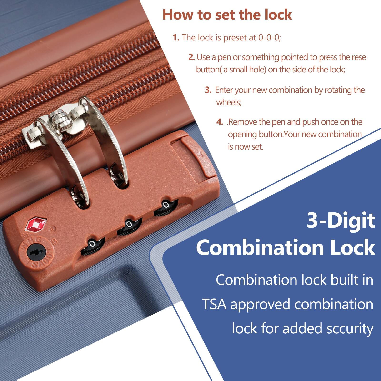 How to set the lock

1. The lock is preset at 0-0-0;
2. Use a pen or something pointed to press the reset button (a small hole) on the side of the lock;
3. Enter your new combination by rotating the wheels;
4. Remove the pen and push once on the opening button. Your new combination is now set.

3-Digit Combination Lock

Combination lock built in TSA approved combination lock for added security
