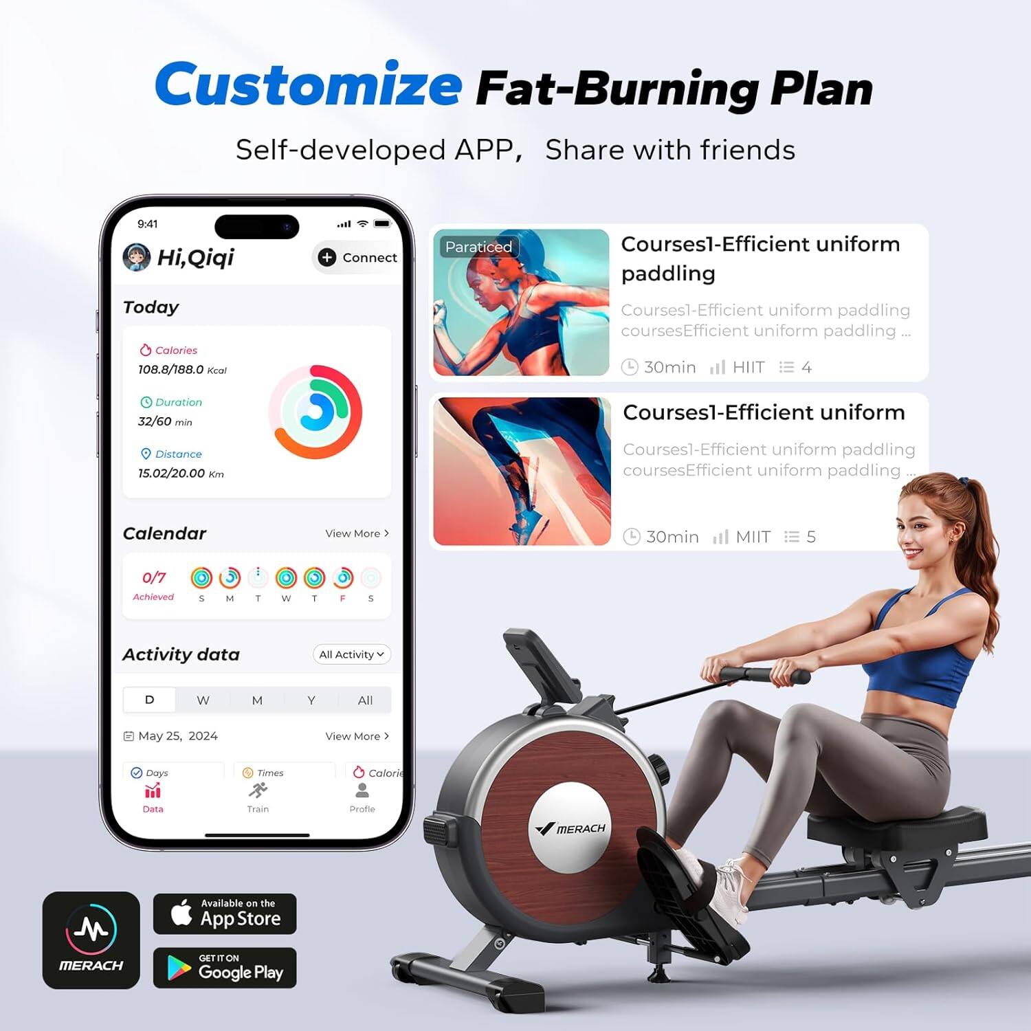 Customize Fat-Burning Plan  
Self-developed APP, Share with friends  

Hi, Qiqi  
Today  
Calories: 108.8/188.0 Kcal  
Duration: 32/60 min  
Distance: 15.02/20.00 km  

Courses1-Efficient uniform paddling  
Courses1-Efficient uniform paddling courses  
Efficient uniform paddling | 30min HIIT  
Duration: 32/60 min  
Distance: 15.02/20.00 km  

Courses1-Efficient uniform paddling  
Courses1-Efficient uniform paddling courses  
Efficient uniform paddling | 30min MIIT  

Calendar  
0/7 Achieved  
S M T W T F S  

Activity data  
All Activity  
D W M Y All  
May 25, 2024  
Days: Data  
Times: Train  
Calorie: Profile  

Available on the App Store  
GET IT ON Google Play