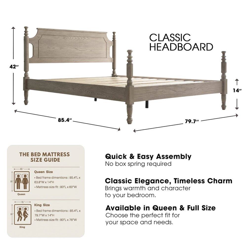 CLASSIC HEADBOARD

42" 14" 85.4" 79.7"

THE BED MATTRESS SIZE GUIDE

Queen Size Bed frame dimensions: 85.4"L x 63.8"W x 14"H
Mattress size fit: 80"L x 60"W

King Size Bed frame dimensions: 85.4"L x 79.7"W x 14"H
Mattress size fit: 80"L x 76"W

Available in Queen & Full Size

Quick & Easy Assembly
No box spring required

Classic Elegance, Timeless Charm
Brings warmth and character to your bedroom.