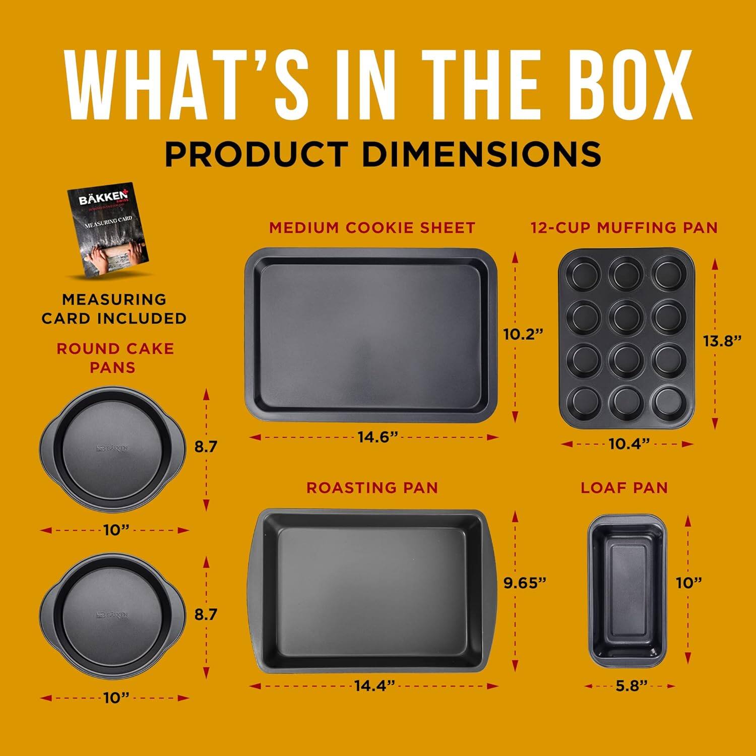 WHAT'S IN THE BOX
PRODUCT DIMENSIONS
BKKEN ULBD CAM
MEDIUM COOKIE SHEET
12-CUP MUFFING PAN
MEASURING CARD INCLUDED
ROUND CAKE PANS
ROASTING PAN
LOAF PAN
10.2"
13.8"
8.7
14.6"
10.4"
10"
9.65"
10"
8.7
10"
14.4"
5.8"