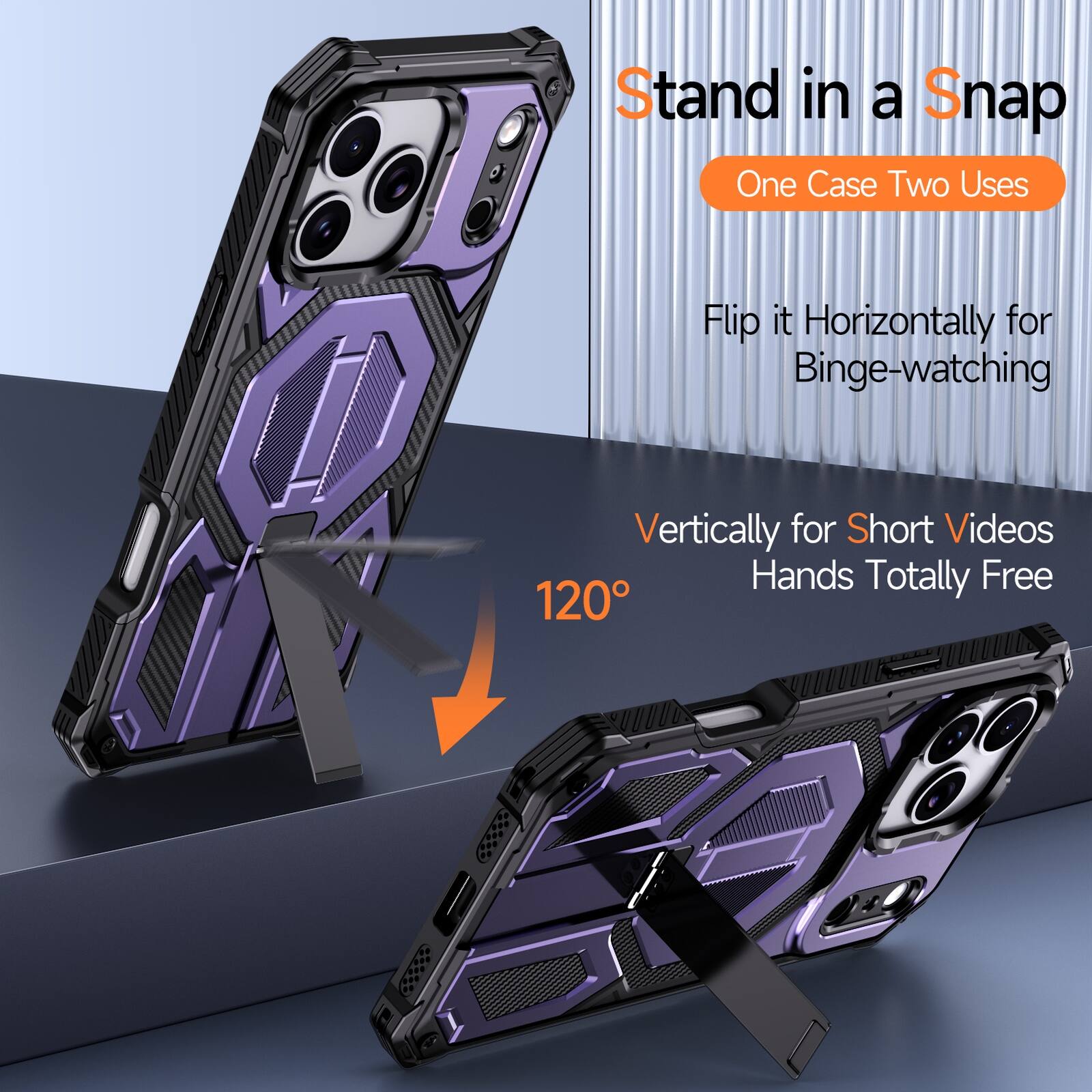 Stand in a Snap  
One Case Two Uses  
Flip it Horizontally for Binge-watching  
Vertically for Short Videos  
Hands Totally Free  
120°