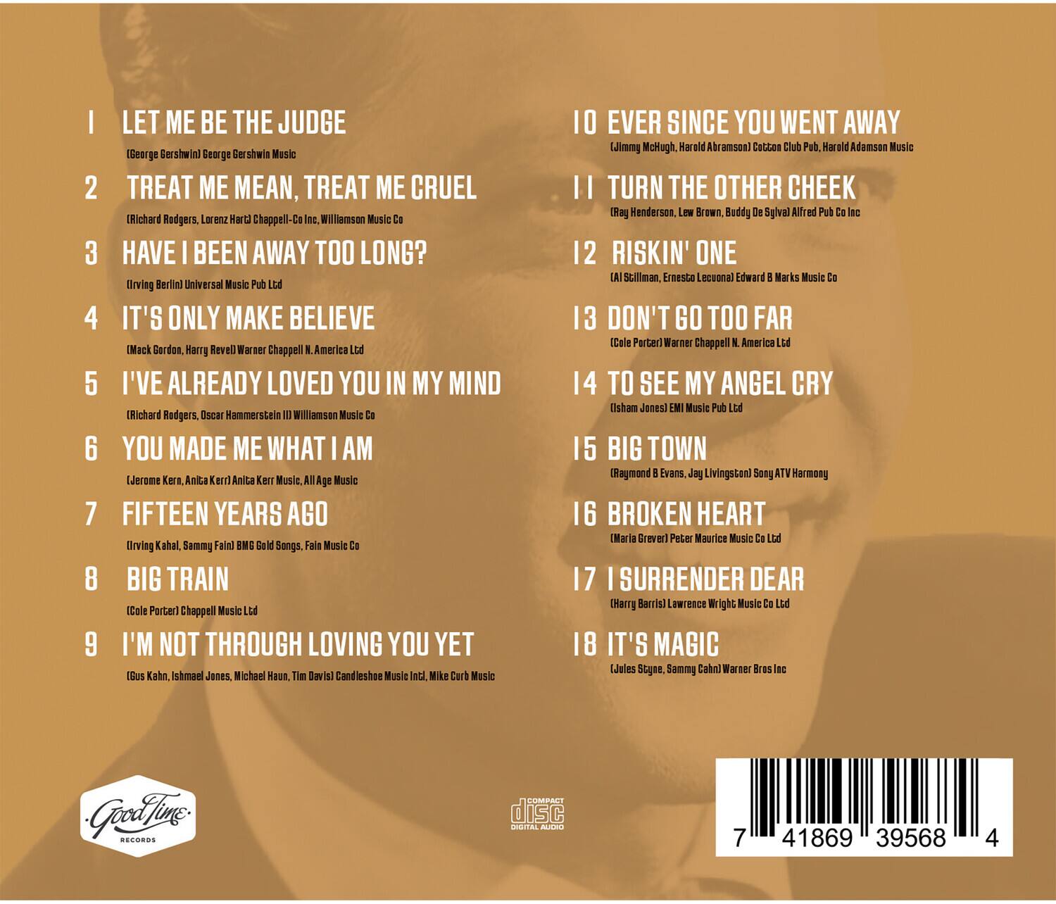 1. LET ME BE THE JUDGE  
   (George Gershwin) George Gershwin Music

2. TREAT ME MEAN, TREAT ME CRUEL  
   (Richard Rodgers, Lorenz Hart) Chappell-C. Williamson Music

3. HAVE I BEEN AWAY TOO LONG?  
   (Irving Berlin) Universal Music Pub Ltd

4. IT'S ONLY MAKE BELIEVE  
   (Mack Gordon, Harry Revel) Warner Chappell, N. America Ltd

5. I'VE ALREADY LOVED YOU IN MY MIND  
   (Richard Rodgers, Oscar Hammerstein II) Williamson Music Co

6. YOU MADE ME WHAT I AM  
   (Jerome Kern, Anita Kerr) Anita Kerr Music, AllAge Music

7. FIFTEEN YEARS AGO  
   (Irving Kahal, Sammy Fain) BMI Gold Songs, Fain Music Co

8. BIG TRAIN  
   (Cole Porter) Chappell Music Ltd

9. I'M NOT THROUGH LOVING YOU YET  
   (Gus Kahn, Ishmael Jones, Michael Haus, Tim David) Candleshoe Music Inc., Mike Curt Music

10. EVER SINCE YOU WENT AWAY