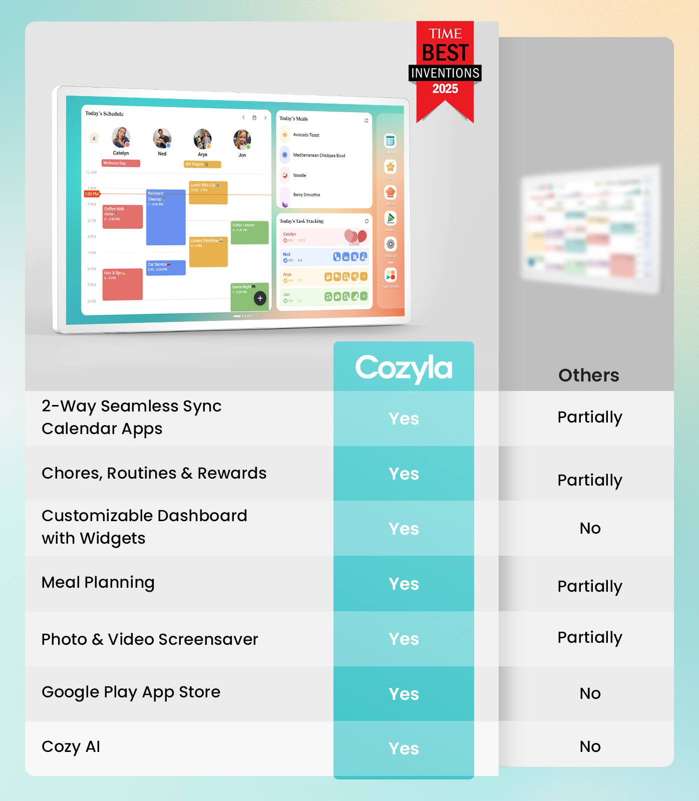 TIME BEST INVENTIONS 2025

Cozyla

- 2-Way Seamless Sync Calendar Apps: Yes
- Chores, Routines & Rewards: Yes
- Customizable Dashboard with Widgets: Yes
- Meal Planning: Yes
- Photo & Video Screensaver: Yes
- Google Play App Store: Yes
- Cozy AI: Yes

Others

- 2-Way Seamless Sync Calendar Apps: Partially
- Chores, Routines & Rewards: Partially
- Customizable Dashboard with Widgets: No
- Meal Planning: Partially
- Photo & Video Screensaver: Partially
- Google Play App Store: No
- Cozy AI: No
