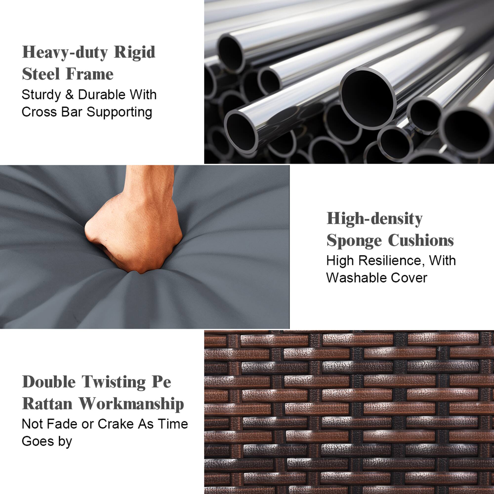 Heavy-duty Rigid Steel Frame  
Sturdy & Durable With Cross Bar Supporting  

High-density Sponge Cushions  
High Resilience, With Washable Cover  

Double Twisting Pe Rattan Workmanship  
Not Fade or Crake As Time Goes by