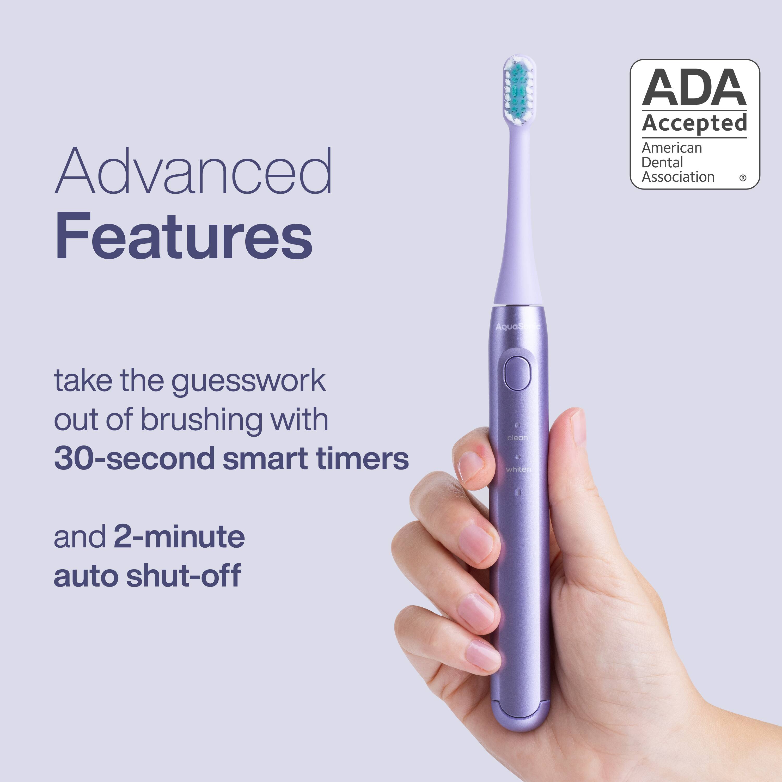 Advanced Features  
ADA Accepted  
American Dental Association  

take the guesswork out of brushing with 30-second smart timers and 2-minute auto shut-off