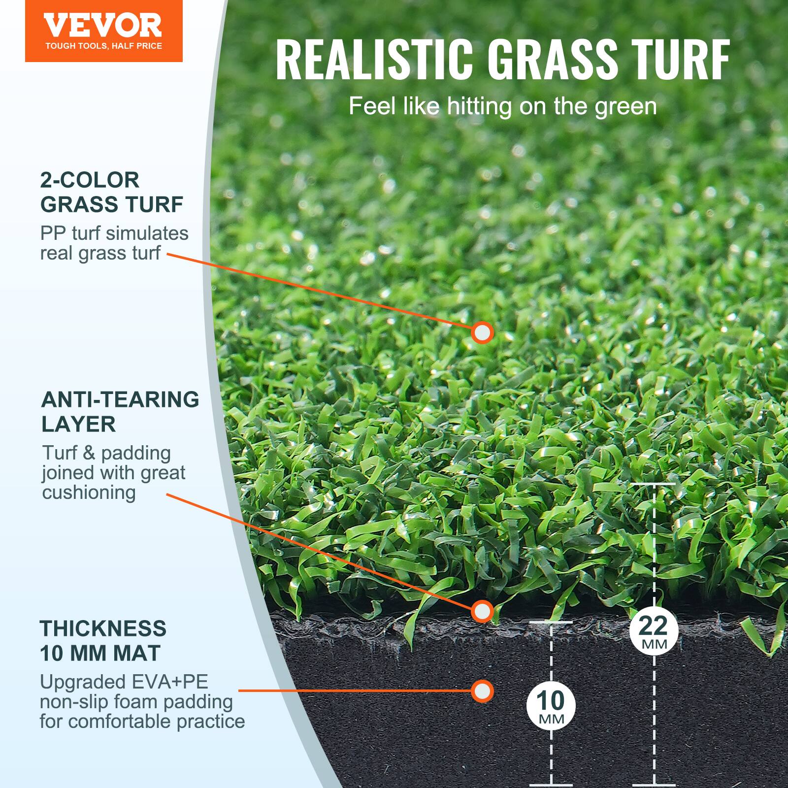 VEVOR  
TOUGH TOOLS, HALF PRICE  

REALISTIC GRASS TURF  
Feel like hitting on the green  

2-COLOR GRASS TURF  
PP turf simulates real grass turf  

ANTI-TEARING LAYER  
Turf & padding joined with great cushioning  

THICKNESS 10 MM MAT  
Upgraded EVA+PE non-slip foam padding for comfortable practice  

10 MM  
22 MM