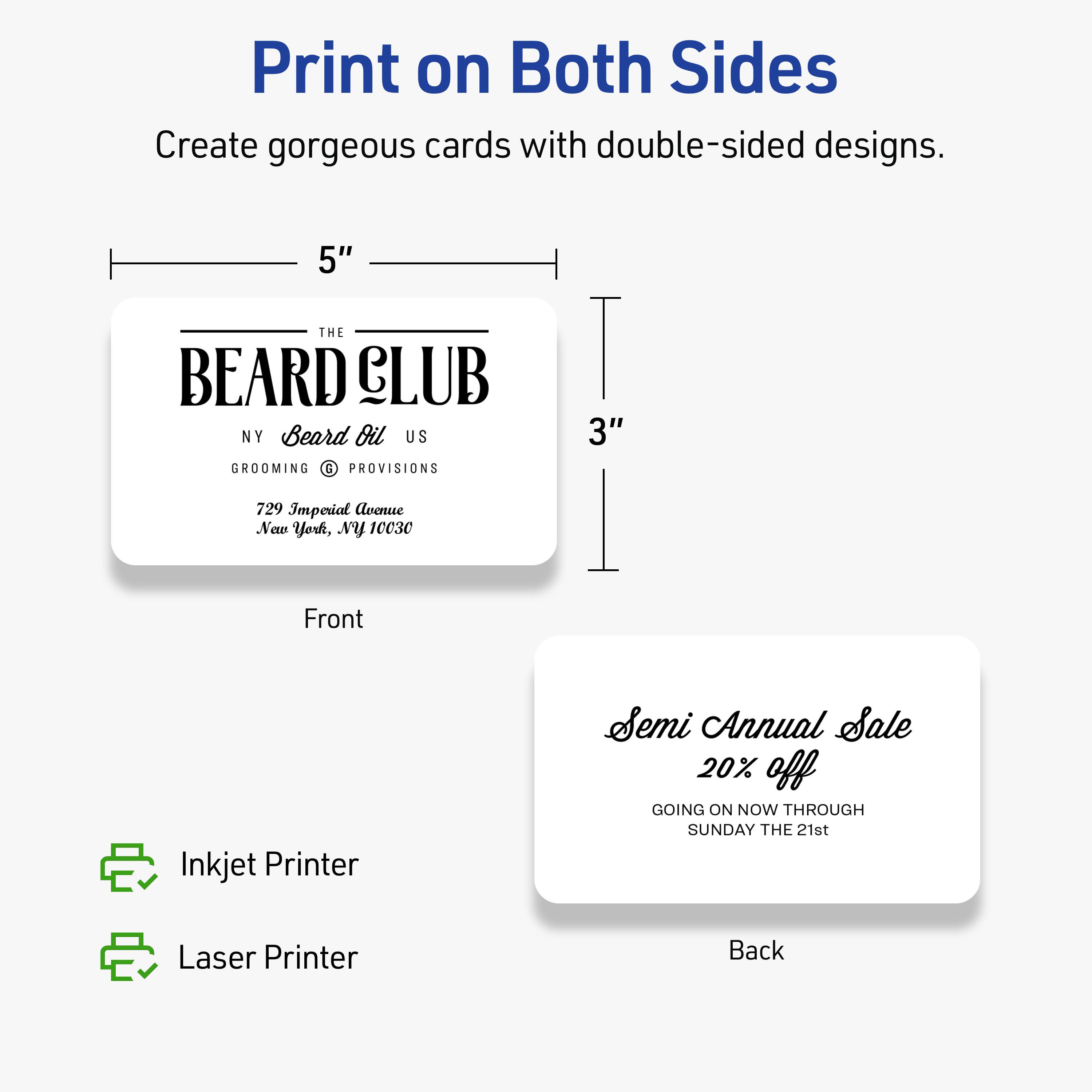 Print on Both Sides

Create gorgeous cards with double-sided designs.

Front
5" x 3"

THE BEARD CLUB
NY Beard Oil US
GROOMING & PROVISIONS
729 Imperial Avenue
New York, NY 10030

Back

Semi Annual Sale
20% off
GOING ON NOW THROUGH SUNDAY THE 21st

Inkjet Printer
Laser Printer