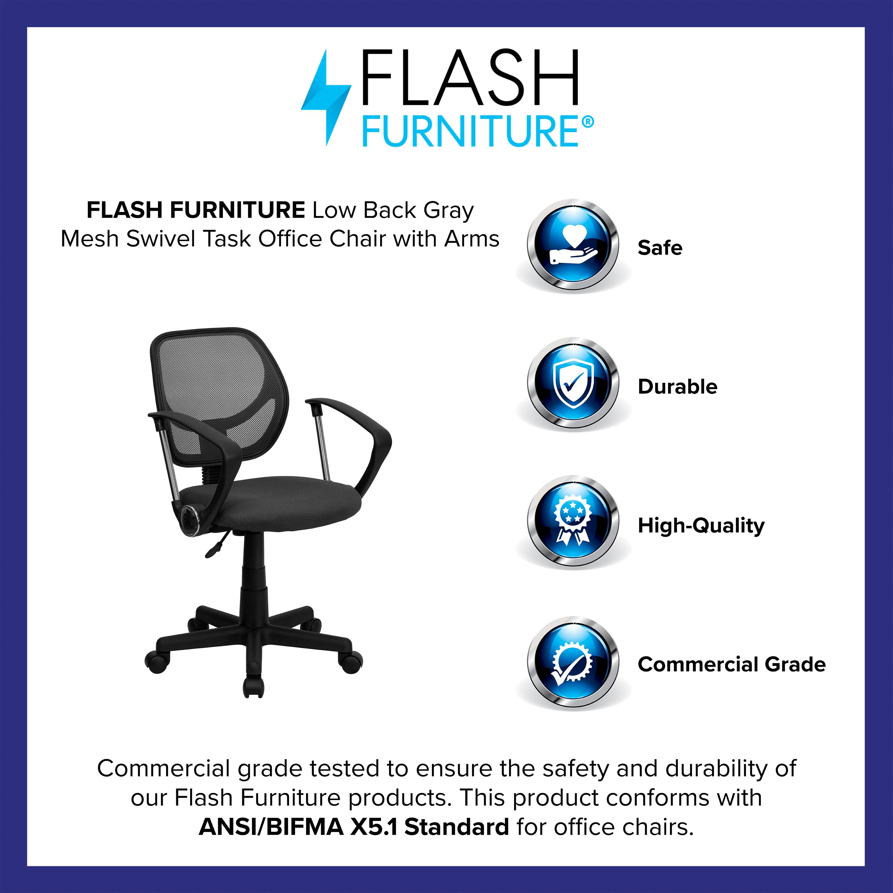FLASH FURNITURE Low Back Gray Mesh Swivel Task Office Chair with Arms

Safe  
Durable  
High-Quality  
Commercial Grade  

Commercial grade tested to ensure the safety and durability of our Flash Furniture products. This product conforms with ANSI/BIFMA X5.1 Standard for office chairs.