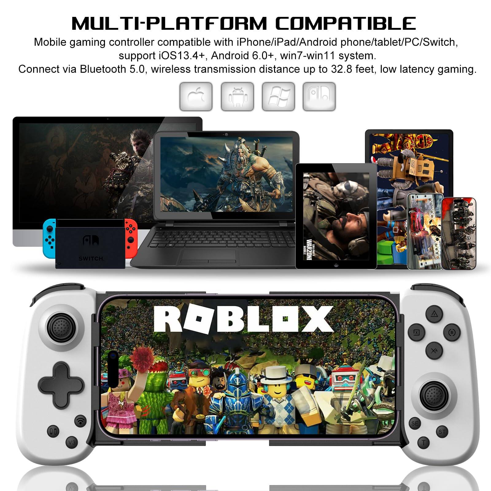 MULTI-PLATFORM COMPATIBLE

Mobile gaming controller compatible with iPhone/iPad/Android phone/tablet/PC/Switch, support iOS13.4+, Android 6.0+, win7-win11 system. Connect via Bluetooth 5.0, wireless transmission distance up to 32.8 feet, low latency gaming.

ROBLOX