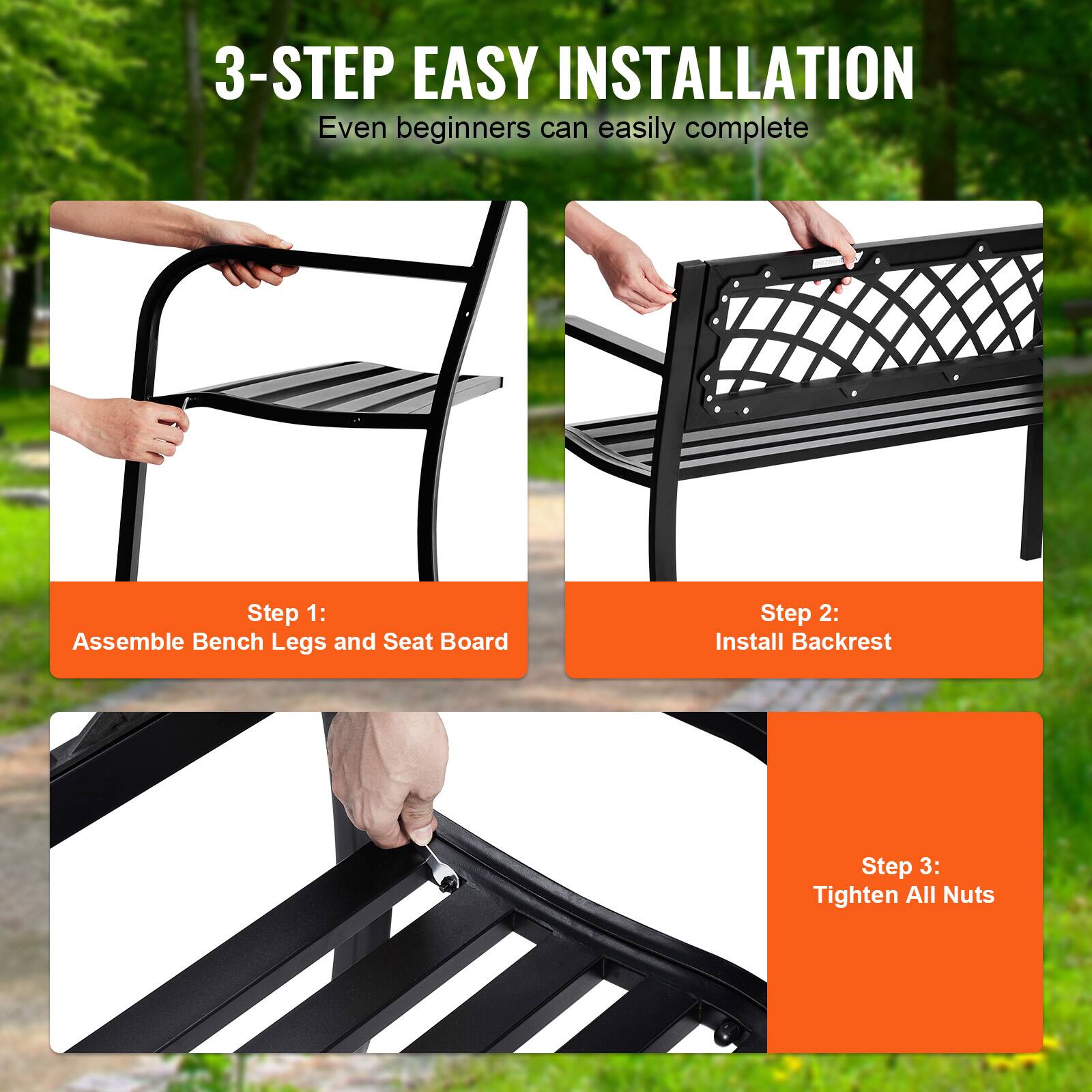 3-STEP EASY INSTALLATION
Even beginners can easily complete
Step 1: Assemble Bench Legs and Seat Board
Step 2: Install Backrest
Step 3: Tighten All Nuts