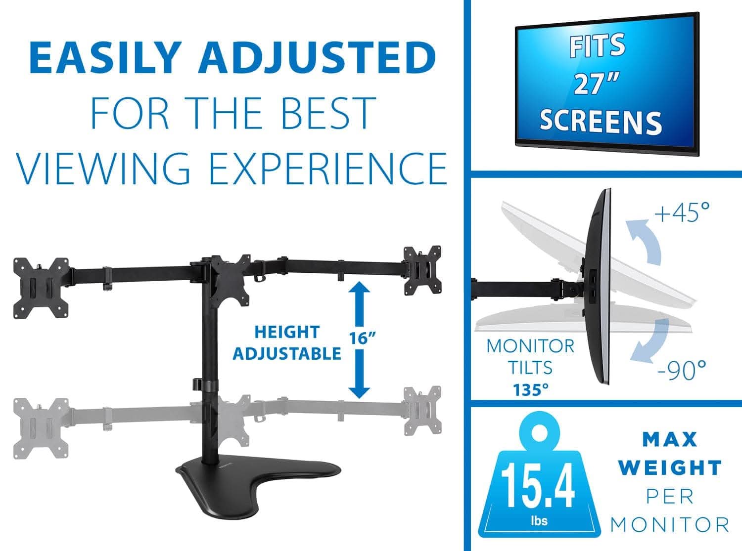 EASILY ADJUSTED FOR THE BEST VIEWING EXPERIENCE

FITS 27" SCREENS

HEIGHT ADJUSTABLE 16"

MONITOR TILTS +45° -90°

MAX WEIGHT 15.4 lbs PER MONITOR