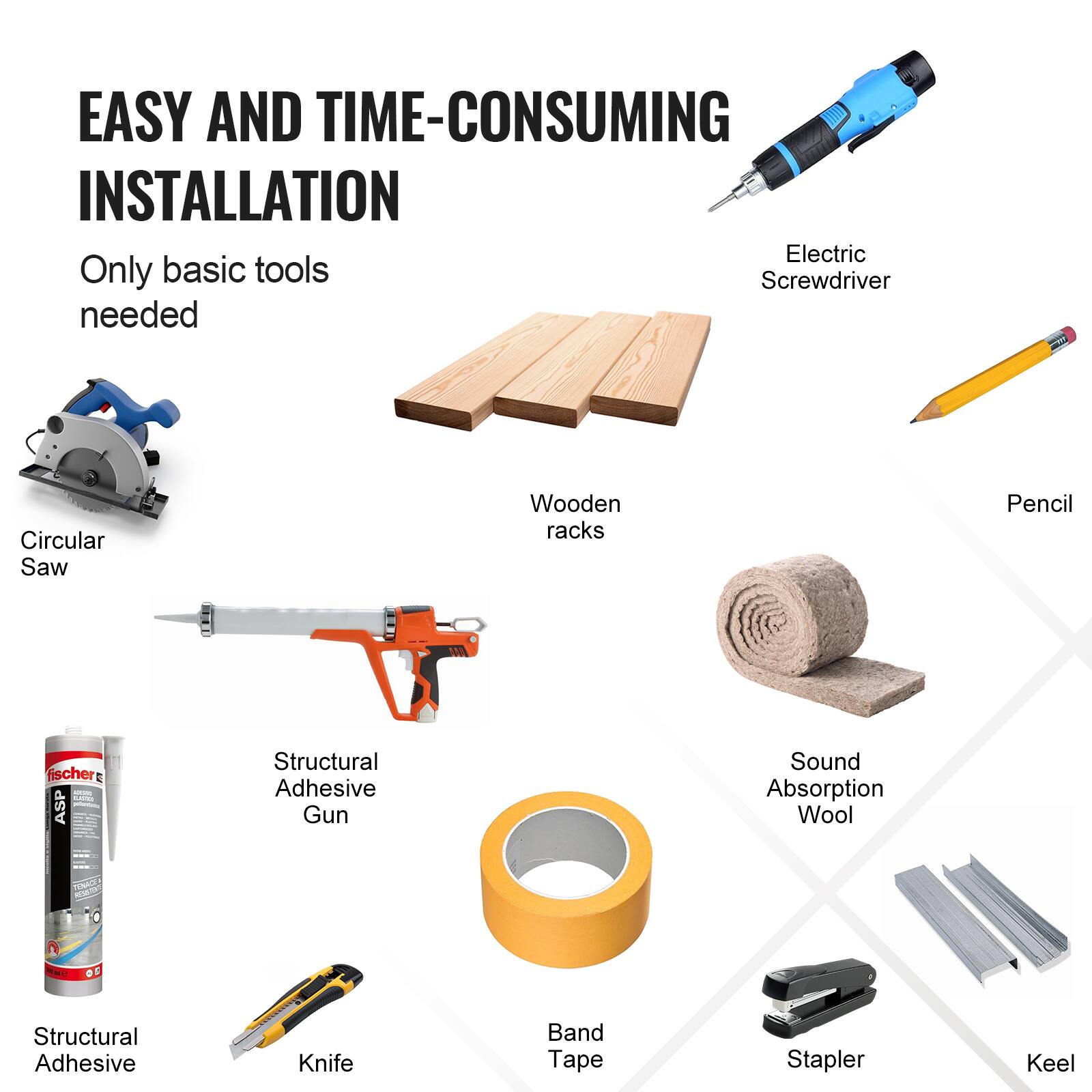 EASY AND TIME-CONSUMING INSTALLATION  
Only basic tools needed

- Circular Saw
- Wooden racks
- Electric Screwdriver
- Pencil
- Structural Adhesive Gun
- Structural Adhesive
- Knife
- Band Tape
- Stapler
- Keel
- Sound Absorption Wool
